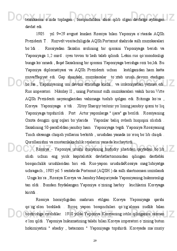 texnikasini   o`zida   toplagan   ,   bosqinchilikni   shior   qilib   olgan   davlatga   aylangan
davlat edi.
1905       yil   9=29   avgust   kunlari   Rossiya   bilan   Yaponiya   o`rtasida   AQSh
Prezidenti T .   Ruzvelt vositachiligida AQSh Portsmut shahrida sulh muzokaralari
bo`ldi   .     Rossiyadan   Saxalin   orolining   bir   qismini   Yaponiyaga   berish   va
Yaponiyaga   1,2   mird   .   iyen   tovon   to`lash   talab   qilindi.   Lekin   rus   qo`mondonligi
bunga ko`nmadi , faqat Saxalining bir qismini Yaponiyaga berishga rozi bo;ldi. Bu
Yaponiya   diplomatiyasi   va   AQSh   Prezidenti   uchun       kutilganidan   ham   katta
muvaffaqiyat   edi.   Gap   shundaki,   muzokaralar     to`xtab   urush   davom   etadigan
bo`lsa   ,   Yaponiyaning   uni   davom   ettirishga   kuchi       va   imkoniyatlari   yetmas   edi.
Rus imperatori     Nikolay II , uning Portsmut sulh muzokaralari vakili biron Vitte
AQSh   Prezidenti   nayranglaridan   vahimaga   tushib   qolgan   edi.   Bitimga   ko`ra   ,
Koreya   Yaponiyaga   o`tdi .   Xitoy Sharqiy ten\mir yo`lining janubiy qismi to`liq
Yaponiyaga topshirildi .   Port     Artur yaponlarga " ijara" ga berildi. . Rossiyaning
Oxota   dengizi   qirg`oqlari   bo`ylarida       Yaponlar   baliq   ovlash   huquqini   olishdi   .
Saxalining 50-paralleldan janubiy ham   Yaponiyaga tegdi. Yaponiya Rossiyaning
Tinch okeanga chiqish yollarini berkitib , urushdan yanada zo`rroq bo`lib chiqdi .
Qurollanishni va mustamlakachilik rejalarini yanada kuchaytirdi .
Rossiya   -   Yaponiya   urushi   dunyoning   hududiy   jihatidan   qaytadan   bo`lib
olish   uchun   eng   yirik   kapitalistik   davlatlartomonidan   qilingan   dastlabki
bosqinchilik   urushlaridan   biri   edi.   Rus-yapon   urushidaRossiya   mag`lubiyatga
uchragach , 1905 yil 5 sentabrda Portsmut (AQSH ) da sulh shartnomasi imzolandi
. Unga ko`ra , Rossiya Koreya va Janubiy Manjuriyada Yaponiyaning hukmronligi
tan   oldi   .   Bundan   foydalangan   Yaponiya   o`zining   harbiy       kuchlarini   Koreyaga
kiritdi .
Rossiya   homiyligidan   mahrum   etilgan   Koreya   Yaponiyaga   qarshi
qo`zg`olon   boshladi   .   Biroq   yapon   bosqinchilari   qo`zg`alonni   zudlik   bilan
bostirishga erishdilar.   1910 yilda Yaponiya Koreyaning istilo qilinganini  rasman
e`lon qildi . Yaponiya hukumatining talabi bilan Koreya imperatori o`zining butun
hokimiyatini   "   abadiy   ,   batamom   "   Yaponiyaga   topshirdi.   Koreyada   ma`muriy
29 