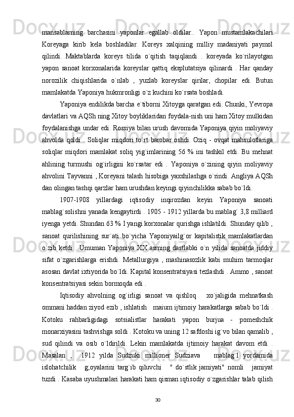 mansablarning   barchasini   yaponlar   egallab   oldilar..   Yapon   mustamlakachilari
Koreyaga   kirib   kela   boshladilar.   Koreys   xalqining   milliy   madaniyati   paymol
qilindi.   Maktablarda   koreys   tilida   o`qitish   taqiqlandi   .   koreyada   ko`rilayotgan
yapon   sanoat   korxonalarida   koreyslar   qattiq   eksplutatsiya   qilinardi   .   Har   qanday
norozilik   chiqishlarida   o`nlab   ,   yuzlab   koreyslar   qirilar,   chopilar   edi.   Butun
mamlakatda Yaponiya hukmronligi o`z kuchini ko`rsata boshladi.
Yaponiya endilikda barcha e`tiborni Xitoyga qaratgan edi. Chunki, Yevropa
davlatlari va AQSh ning Xitoy boyliklaridan foydala-nish uni ham Xitoy mulkidan
foydalanishga undar edi. Rossiya bilan urush davomida Yaponiya qiyin moliyaviy
ahvolda   qoldi   .  Soliqlar   miqdori   to`rt   barobar   oshdi.  Oziq   -   ovqat   mahsulotlariga
soliqlar   miqdori   mamlakat   soliq   yig`imlarining   56   %   ini   tashkil   etdi.   Bu   mehnat
ahlining   turmushi   og`irligini   ko`rsatar   edi   .   Yaponiya   o`zining   qiyin   moliyaviy
ahvolini Tayvanni , Koreyani talash hisobiga yaxshilashga o`rindi. Angliya AQSh
dan olingan tashqi qarzlar ham urushdan keyingi qiyinchilikka sabab bo`ldi.
1907-1908   yillardagi   iqtisodiy   inqirozdan   keyin   Yaponiya   sanoati
mablag`solishni yanada kengaytirdi . 1905 - 1912 yillarda bu mablag` 3,8 milliard
iyenga yetdi. Shundan 63 % I yangi korxonalar qurishga ishlatildi. Shunday qilib ,
sanoat   qurilishining   sur`ati   bo`yicha   Yaponiyailg`or   kapitalistik   mamlakatlardan
o`zib   ketdi   .   Umuman   Yaponiya   XX   asrning   dastlabki   o`n   yilida   sanoatda   jiddiy
sifat   o`zgarishlarga   erishdi.   Metallurgiya   ,   mashinasozlik   kabi   muhim   tarmoqlar
asosan davlat ixtiyorida bo`ldi. Kapital konsentratsiyasi tezlashdi . Ammo , sanoat
konsentratsiyasi sekin bormoqda edi .
Iqtisodiy   ahvolning   og`irligi   sanoat   va   qishloq       xo`jaligida   mehnatkash
ommani haddan ziyod ezib , ishlatish    maium ijtimoiy harakatlarga sabab bo`ldi .
Kotoku   rahbarligidagi   sotsialistlar   harakati   yapon   burjua   -   pomeshchik
monarxiyasini tashvishga soldi . Kotoku va uning 12 safdoshi ig`vo bilan qamalib ,
sud   qilindi   va   osib   o`ldirildi.   Lekin   mamlakatda   ijtimoiy   harakat   davom   etdi   .
Masalan   ,     1912   yilda   Sudzuki   millioner   Sudziava       mablag`l   yordamida
islohatchilik       g;oyalarini   targ`ib   qiluvchi       "   do`stlik   jamiyati"   nomli       jamiyat
tuzdi . Kasaba uyushmalari harakati ham qisman iqtisodiy o`zgarishlar talab qilish
30 