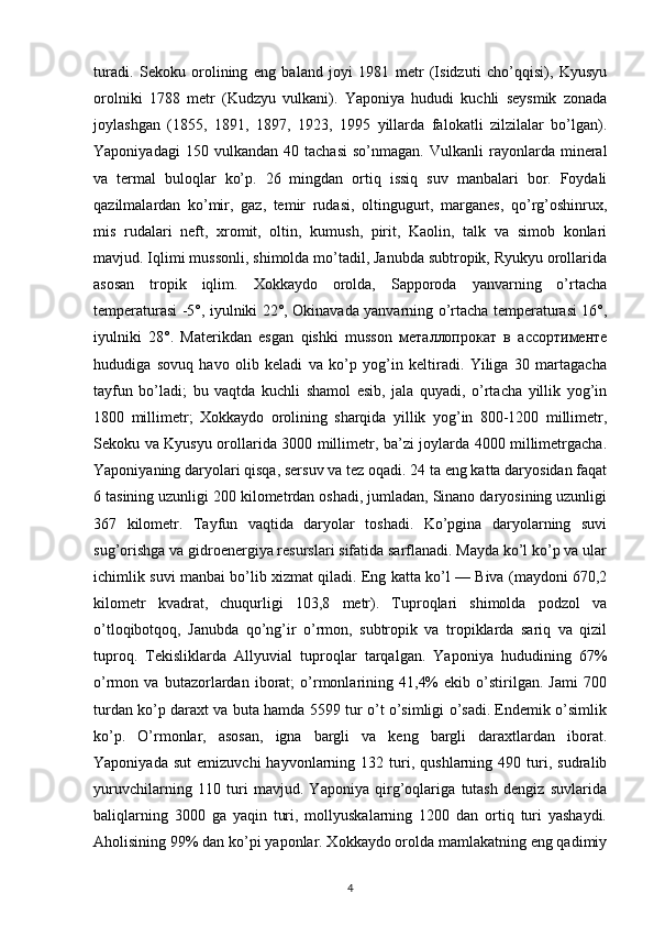 turadi.   Sekoku   orolining   eng   baland   joyi   1981   metr   (Isidzuti   cho’qqisi),   Kyusyu
orolniki   1788   metr   (Kudzyu   vulkani).   Yaponiya   hududi   kuchli   seysmik   zonada
joylashgan   (1855,   1891,   1897,   1923,   1995   yillarda   falokatli   zilzilalar   bo’lgan).
Yaponiyadagi   150  vulkandan   40  tachasi   so’nmagan.   Vulkanli   rayonlarda  mineral
va   termal   buloqlar   ko’p.   26   mingdan   ortiq   issiq   suv   manbalari   bor.   Foydali
qazilmalardan   ko’mir,   gaz,   temir   rudasi,   oltingugurt,   marganes,   qo’rg’oshinrux,
mis   rudalari   neft,   xromit,   oltin,   kumush,   pirit,   Kaolin,   talk   va   simob   konlari
mavjud. Iqlimi mussonli, shimolda mo’tadil, Janubda subtropik, Ryukyu orollarida
asosan   tropik   iqlim.   Xokkaydo   orolda,   Sapporoda   yanvarning   o’rtacha
temperaturasi -5°, iyulniki 22°, Okinavada yanvarning o’rtacha temperaturasi 16°,
iyulniki   28°.   Materikdan   esgan   qishki   musson   металлопрокат   в   ассортименте
hududiga   sovuq   havo   olib   keladi   va   ko’p   yog’in   keltiradi.   Yiliga   30   martagacha
tayfun   bo’ladi;   bu   vaqtda   kuchli   shamol   esib,   jala   quyadi,   o’rtacha   yillik   yog’in
1800   millimetr;   Xokkaydo   orolining   sharqida   yillik   yog’in   800-1200   millimetr,
Sekoku va Kyusyu orollarida 3000 millimetr, ba’zi joylarda 4000 millimetrgacha.
Yaponiyaning daryolari qisqa, sersuv va tez oqadi. 24 ta eng katta daryosidan faqat
6 tasining uzunligi 200 kilometrdan oshadi, jumladan, Sinano daryosining uzunligi
367   kilometr.   Tayfun   vaqtida   daryolar   toshadi.   Ko’pgina   daryolarning   suvi
sug’orishga va gidroenergiya resurslari sifatida sarflanadi. Mayda ko’l ko’p va ular
ichimlik suvi manbai bo’lib xizmat qiladi. Eng katta ko’l — Biva (maydoni 670,2
kilometr   kvadrat,   chuqurligi   103,8   metr).   Tuproqlari   shimolda   podzol   va
o’tloqibotqoq,   Janubda   qo’ng’ir   o’rmon,   subtropik   va   tropiklarda   sariq   va   qizil
tuproq.   Tekisliklarda   Allyuvial   tuproqlar   tarqalgan.   Yaponiya   hududining   67%
o’rmon   va   butazorlardan   iborat;   o’rmonlarining   41,4%   ekib   o’stirilgan.   Jami   700
turdan ko’p daraxt va buta hamda 5599 tur o’t o’simligi o’sadi. Endemik o’simlik
ko’p.   O’rmonlar,   asosan,   igna   bargli   va   keng   bargli   daraxtlardan   iborat.
Yaponiyada   sut   emizuvchi   hayvonlarning   132  turi,  qushlarning   490  turi,  sudralib
yuruvchilarning   110   turi   mavjud.   Yaponiya   qirg’oqlariga   tutash   dengiz   suvlarida
baliqlarning   3000   ga   yaqin   turi,   mollyuskalarning   1200   dan   ortiq   turi   yashaydi.
Aholisining 99% dan ko’pi yaponlar. Xokkaydo orolda mamlakatning eng qadimiy
4 