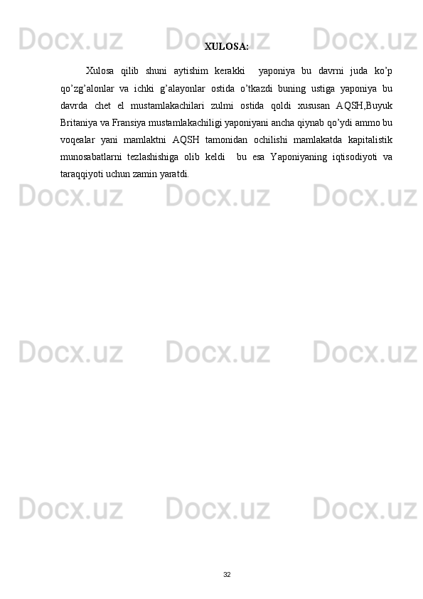 XULOSA:
Xulosa   qilib   shuni   aytishim   kerakki     yaponiya   bu   davrni   juda   ko’p
qo’zg’alonlar   va   ichki   g’alayonlar   ostida   o’tkazdi   buning   ustiga   yaponiya   bu
davrda   chet   el   mustamlakachilari   zulmi   ostida   qoldi   xususan   AQSH,Buyuk
Britaniya va Fransiya mustamlakachiligi yaponiyani ancha qiynab qo’ydi ammo bu
voqealar   yani   mamlaktni   AQSH   tamonidan   ochilishi   mamlakatda   kapitalistik
munosabatlarni   tezlashishiga   olib   keldi     bu   esa   Yaponiyaning   iqtisodiyoti   va
taraqqiyoti uchun zamin yaratdi.
  
32 
