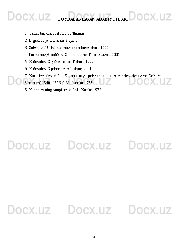 FOYDALANILGAN ADABIYOTLAR.
1. Yangi tarixdan uslubiy qo’llanma
2. Ergashov jahon tarixi 2-qism
3. Salimov.T.U Mahkamov jahon tarixi sharq 1999
4. Farmonov,R.sodikov O. jahon tarix T : o’qituvchi 2001  
5. Xidoyatov G. jahon tarixi T sharq 1999
6. Xidoyatov G.jahon tarix T sharq 2001
7. Narochnitskiy A.L " Kolonialnaya politika kapitalisticheskix derjav na Dalnem
Vostoke ( 1860 -1895 )" M., Nauka 1973.
8. Yaponiyaning yangi tarixi "M .,Nauka 1972.
33 