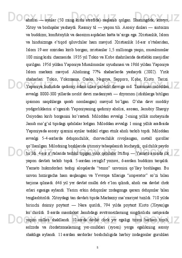 aholisi   —   aynlar   (50   ming   kishi   atrofida)   saqlanib   qolgan.   Shuningdek,   koreys,
Xitoy va boshqalar yashaydi. Rasmiy til — yapon tili. Asosiy dinlari — sintoizm
va buddizm; konfutsiylik va daosizm aqidalari katta ta’sirga ega. Xristianlik, Islom
va   hinduizmga   e’tiqod   qiluvchilar   ham   mavjud.   Xristianlik   16-asr   o’rtalaridan,
Islom   19-asr   oxiridan   kirib   borgan;   xristianlar   1,5   millionga   yaqin,   musulmonlar
100 ming kishi chamasida. 1935 yil Tokio va Kobe shahrilarida dastlabki masjidlar
qurilgan. 1956 yildan Yaponiya Musulmonlar uyushmasi va 1966 yildan Yaponiya
Islom   markazi   mavjud.   Aholining   77%   shaharlarda   yashaydi   (2002).   Yirik
shaharlari:   Tokio,   Yokoxama,   Osaka,   Nagoya,   Sapporo,   Kobe,   Kioto.   Tarixi.
Yaponiya hududida qadimiy odam izlari paleolit davriga oid. Taxminan miloddan
avvalgi 8000-300 yillarda neolit davri madaniyati — dzyomon (idishlarga bitilgan
ipsimon   naqshlarga   qarab   nomlangan)   mavjud   bo’lgan.   O’sha   davr   moddiy
yodgorliklarini   o’rganish   Yaponiyaning   qadimiy   aholisi,   asosan,   Janubiy   Sharqiy
Osiyodan   kirib   borganini   ko’rsatadi.   Miloddan   avvalgi   2-ming   yillik   mobaynida
Janub mo’g’ul tipidagi qabilalar kelgan. Miloddan avvalgi 1 ming yillik arafasida
Yaponiyada asosiy qismini aynlar tashkil etgan etnik aholi tarkib topdi. Miloddan
avvalgi   5-4-asrlarda   dehqonchilik,   chorvachilik   rivojlangan,   metall   qurollar
qo’llanilgan. Milodning boshlarida ijtimoiy tabaqalanish kuchaydi; qulchilik paydo
bo’ldi. 4-asr o’rtalarida tashkil topgan yirik qabilalar Ittifoqi — Yamato asosida ilk
yapon   davlati   tarkib   topdi.   5-asrdan   ieroglif   yozuvi,   6-asrdan   buddizm   tarqaldi.
Yamato   hukmdorlari   tashqi   aloqalarda   “tenno”   unvonini   qo’llay   boshlagan.   Bu
unvon   hozirgacha   ham   saqlangan   va   Yevropa   tillariga   “imperator”   so’zi   bilan
tarjima   qilinadi.  646   yil   yer   davlat   mulki   deb   e’lon  qilindi,  aholi   esa   davlat   chek
erlari   egasiga   aylandi.   Yarim   erkin   dehqonlar   zodagonga   qaram   dehqonlar   bilan
tenglashtirildi. Xitoydagi tan davlati tipida Markaziy ma’muriyat tuzildi. 710 yilda
birinchi   doimiy   poytaxt   —   Nara   qurildi,   794   yilda   poytaxt   Kioto   (Xeyan)ga
ko’chirildi.   8-asrda   mamlakat   Janubdagi   avstronezlarning   singdirilishi   natijasida
yapon   millati   shakllandi.   10-asrda   davlat   chek   yer   egaligi   tizimi   barham   topib,
aslzoda   va   ibodatxonalarning   yer-mulklari   (syoen)   yerga   egalikning   asosiy
shakliga   aylandi.   11-asrdan   sardorlar   boshchiligida   harbiy   zodagonlar   guruhlari
5 