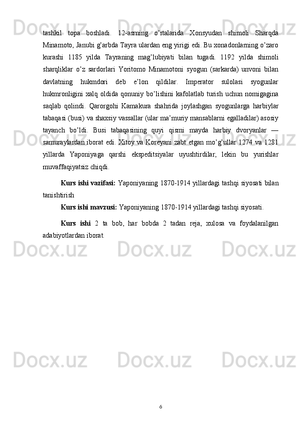 tashkil   topa   boshladi.   12-asrning   o’rtalarida   Xonsyudan   shimoli   Sharqda
Minamoto, Janubi g’arbda Tayra ulardan eng yirigi edi. Bu xonadonlarning o’zaro
kurashi   1185   yilda   Tayraning   mag’lubiyati   bilan   tugadi.   1192   yilda   shimoli
sharqliklar   o’z   sardorlari   Yoritomo   Minamotoni   syogun   (sarkarda)   unvoni   bilan
davlatning   hukmdori   deb   e’lon   qildilar.   Imperator   sulolasi   syogunlar
hukmronligini   xalq   oldida   qonuniy   bo’lishini   kafolatlab   turish   uchun   nomigagina
saqlab   qolindi.   Qarorgohi   Kamakura   shahrida   joylashgan   syogunlarga   harbiylar
tabaqasi (busi) va shaxsiy vassallar (ular ma’muriy mansablarni egalladilar) asosiy
tayanch   bo’ldi.   Busi   tabaqasining   quyi   qismi   mayda   harbiy   dvoryanlar   —
samuraylardan iborat  edi. Xitoy va Koreyani  zabt etgan mo’g’ullar 1274 va 1281
yillarda   Yaponiyaga   qarshi   ekspeditsiyalar   uyushtirdilar,   lekin   bu   yurishlar
muvaffaqiyatsiz chiqdi.
Kurs ishi vazifasi:   Yaponiyaning 1870-1914 yillardagi tashqi siyosati bilan
tanishtirish
Kurs ishi mavzusi:  Yaponiyaning 1870-1914 yillardagi tashqi siyosati.
Kurs   ishi   2   ta   bob,   har   bobda   2   tadan   reja,   xulosa   va   foydalanilgan
adabiyotlardan iborat.
6 