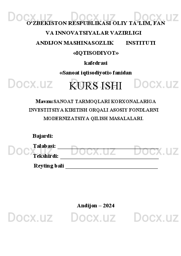 Oʻ ZBEKISTON RESPUBLIKASI OLIY TA’LIM, FAN
VA INNOVATSIYALAR VAZIRLIGI
ANDIJON MASHINASOZLIK  INSTITUTI
«IQTISODIYOT»
kafedrasi
«Sanoat iqtisodiyoti» fanidan
KURS ISHI
Mavzu: SANOAT   TARMOQLARI   KORXONALARIGA
INVESTITSIYA   KIRITISH ORQALI ASOSIY FONDLARNI
MODERNIZATSIYA   QILISH MASALALARI .
Bajardi: 
Talabasi: ___________________________________
Tekshirdi: __________________________________
Reyting bali ________________________________
Andijon – 2024 