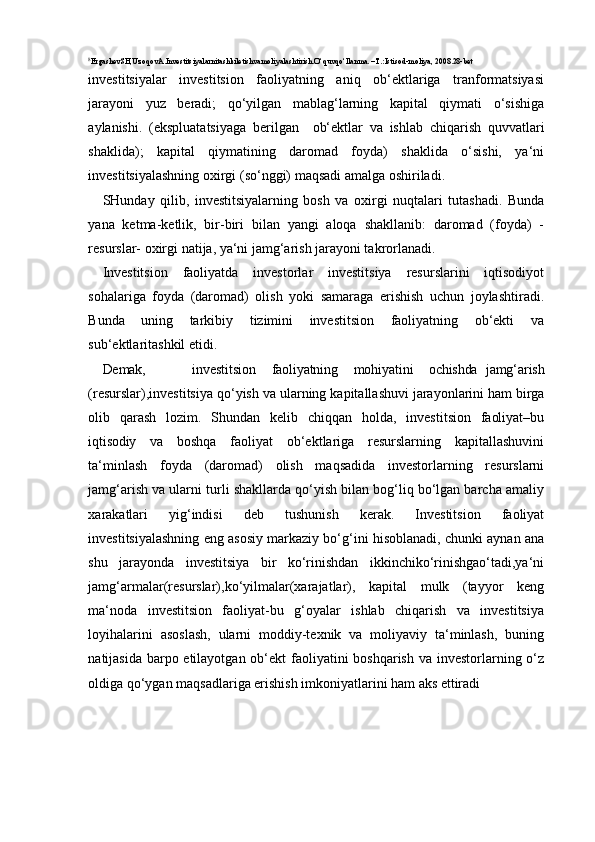 8
ErgashevSH,UzoqovA.Investitsiyalarnitashkiletishvamoliyalashtirish.O‘quvqo‘llanma. –T.:Istisod-moliya,  2008.28-bet
investitsiyalar   investitsion   faoliyatning   aniq   ob‘ektlariga   tranformatsiyasi
jarayoni   yuz   beradi;   qo‘yilgan   mablag‘larning   kapital   qiymati   o‘sishiga
aylanishi.   (ekspluatatsiyaga   berilgan     ob‘ektlar   va   ishlab   chiqarish   quvvatlari
shaklida);   kapital   qiymatining   daromad   foyda)   shaklida   o‘sishi,   ya‘ni
investitsiyalashning oxirgi (so‘nggi) maqsadi amalga oshiriladi.
SHunday   qilib,   investitsiyalarning   bosh   va   oxirgi   nuqtalari   tutashadi.   Bunda
yana   ketma-ketlik,   bir-biri   bilan   yangi   aloqa   shakllanib:   daromad   (foyda)   -
resurslar- oxirgi natija, ya‘ni jamg‘arish jarayoni takrorlanadi.
Investitsion   faoliyatda   investorlar   investitsiya   resurslarini   iqtisodiyot
sohalariga   foyda   (daromad)   olish   yoki   samaraga   erishish   uchun   joylashtiradi.
Bunda   uning   tarkibiy   tizimini   investitsion   faoliyatning   ob‘ekti   va
sub‘ektlaritashkil etidi. 
Demak, investitsion faoliyatning mohiyatini ochishda   jamg‘arish
(resurslar),investitsiya   qo‘yish   va   ularning   kapitallashuvi   jarayonlarini   ham   birga
olib   qarash   lozim.   Shundan   kelib   chiqqan   holda,   investitsion   faoliyat–bu
iqtisodiy   va   boshqa   faoliyat   ob‘ektlariga   resurslarning   kapitallashuvini
ta‘minlash   foyda   (daromad)   olish   maqsadida   investorlarning   resurslarni
jamg‘arish va ularni turli shakllarda qo‘yish bilan bog‘liq bo‘lgan barcha amaliy
xarakatlari   yig‘indisi   deb   tushunish   kerak.   Investitsion   faoliyat
investitsiyalashning eng asosiy markaziy bo‘g‘ini hisoblanadi, chunki aynan ana
shu   jarayonda   investitsiya   bir   ko‘rinishdan   ikkinchiko‘rinishgao‘tadi,ya‘ni
jamg‘armalar(resurslar),ko‘yilmalar(xarajatlar),   kapital   mulk   (tayyor   keng
ma‘noda   investitsion   faoliyat-bu   g‘oyalar   ishlab   chiqarish   va   investitsiya
loyihalarini   asoslash,   ularni   moddiy-texnik   va   moliyaviy   ta‘minlash,   buning
natijasida barpo etilayotgan ob‘ekt  faoliyatini boshqarish va investorlarning o‘z
oldiga qo‘ygan maqsadlariga erishish imkoniyatlarini ham aks  ettiradi 