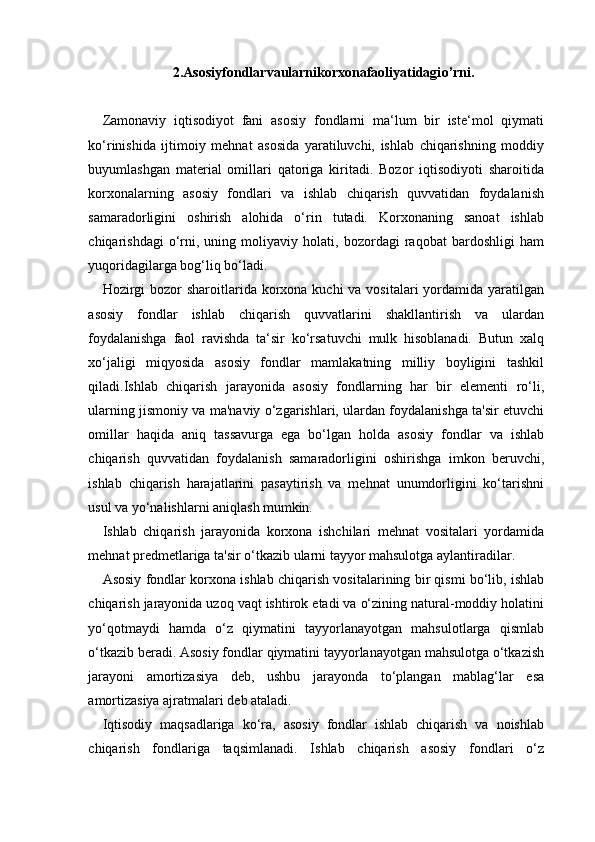 2.Asosiyfondlarvaularnikorxonafaoliyatidagi o’rni.
Zamonaviy   iqtisodiyot   fani   asosiy   fondlarni   ma‘lum   bir   iste‘mol   qiymati
ko‘rinishida   ijtimoiy   mehnat   asosida   yaratiluvchi,   ishlab   chiqarishning   moddiy
buyumlashgan   material   omillari   qatoriga   kiritadi.   Bozor   iqtisodiyoti   sharoitida
korxonalarning   asosiy   fondlari   va   ishlab   chiqarish   quvvatidan   foydalanish
samaradorligini   oshirish   alohida   o‘rin   tutadi.   Korxonaning   sanoat   ishlab
chiqarishdagi   o‘rni,   uning   moliyaviy   holati,   bozordagi   raqobat   bardoshligi   ham
yuqoridagilarga bog‘liq bo‘ladi.
Hozirgi  bozor  sharoitlarida korxona kuchi  va vositalari  yordamida yaratilgan
asosiy   fondlar   ishlab   chiqarish   quvvatlarini   shakllantirish   va   ulardan
foydalanishga   faol   ravishda   ta‘sir   ko‘rsatuvchi   mulk   hisoblanadi.   Butun   xalq
xo‘jaligi   miqyosida   asosiy   fondlar   mamlakatning   milliy   boyligini   tashkil
qiladi.Ishlab   chiqarish   jarayonida   asosiy   fondlarning   har   bir   elementi   ro‘li,
ularning jismoniy va ma'naviy o‘zgarishlari, ulardan foydalanishga ta'sir etuvchi
omillar   haqida   aniq   tassavurga   ega   bo‘lgan   holda   asosiy   fondlar   va   ishlab
chiqarish   quvvatidan   foydalanish   samaradorligini   oshirishga   imkon   beruvchi,
ishlab   chiqarish   harajatlarini   pasaytirish   va   mehnat   unumdorligini   ko‘tarishni
usul va yo‘nalishlarni aniqlash  mumkin.
Ishlab   chiqarish   jarayonida   korxona   ishchilari   mehnat   vositalari   yordamida
mehnat predmetlariga ta'sir o‘tkazib ularni tayyor mahsulotga aylantiradilar.
Asosiy fondlar korxona ishlab chiqarish vositalarining bir qismi bo‘lib, ishlab
chiqarish jarayonida uzoq vaqt ishtirok etadi va o‘zining natural-moddiy holatini
yo‘qotmaydi   hamda   o‘z   qiymatini   tayyorlanayotgan   mahsulotlarga   qismlab
o‘tkazib beradi. Asosiy fondlar qiymatini tayyorlanayotgan mahsulotga o‘tkazish
jarayoni   amortizasiya   deb,   ushbu   jarayonda   to‘plangan   mablag‘lar   esa
amortizasiya ajratmalari deb ataladi.
Iqtisodiy   maqsadlariga   ko‘ra,   asosiy   fondlar   ishlab   chiqarish   va   noishlab
chiqarish   fondlariga   taqsimlanadi.   Ishlab   chiqarish   asosiy   fondlari   o‘z 