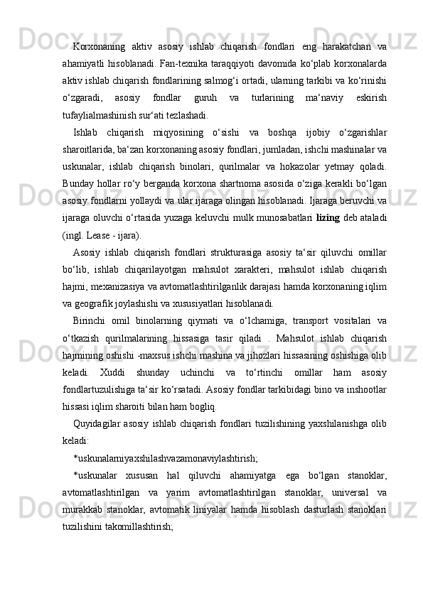 Korxonaning   aktiv   asosiy   ishlab   chiqarish   fondlari   eng   harakatchan   va
ahamiyatli  hisoblanadi.  Fan-texnika  taraqqiyoti   davomida ko‘plab  korxonalarda
aktiv ishlab chiqarish fondlarining salmog‘i ortadi, ularning tarkibi va ko‘rinishi
o‘zgaradi,   asosiy   fondlar   guruh   va   turlarining   ma‘naviy   eskirish
tufaylialmashinish sur‘ati tezlashadi.
Ishlab   chiqarish   miqyosining   o‘sishi   va   boshqa   ijobiy   o‘zgarishlar
sharoitlarida, ba‘zan korxonaning asosiy fondlari, jumladan, ishchi mashinalar va
uskunalar,   ishlab   chiqarish   binolari,   qurilmalar   va   hokazolar   yetmay   qoladi.
Bunday hollar ro‘y berganda korxona shartnoma asosida  o‘ziga kerakli  bo‘lgan
asosiy fondlarni yollaydi va ular ijaraga olingan hisoblanadi. Ijaraga beruvchi va
ijaraga oluvchi o‘rtasida yuzaga keluvchi mulk munosabatlari   lizing   deb ataladi
(ingl. Lease - ijara).
Asosiy   ishlab   chiqarish   fondlari   strukturasiga   asosiy   ta‘sir   qiluvchi   omillar
bo‘lib,   ishlab   chiqarilayotgan   mahsulot   xarakteri,   mahsulot   ishlab   chiqarish
hajmi, mexanizasiya va avtomatlashtirilganlik darajasi hamda korxonaning iqlim
va geografik joylashishi va xususiyatlari hisoblanadi.
Birinchi   omil   binolarning   qiymati   va   o‘lchamiga,   transport   vositalari   va
o‘tkazish   qurilmalarining   hissasiga   tasir   qiladi   .   Mahsulot   ishlab   chiqarish
hajmining oshishi -maxsus ishchi mashina va jihozlari hissasining oshishiga olib
keladi.   Xuddi   shunday   uchinchi   va   to‘rtinchi   omillar   ham   asosiy
fondlartuzulishiga ta‘sir ko‘rsatadi. Asosiy fondlar tarkibidagi bino va inshootlar
hissasi iqlim sharoiti bilan ham bogliq.
Quyidagilar   asosiy   ishlab   chiqarish   fondlari   tuzilishining   yaxshilanishga   olib
keladi:
* uskunalarniyaxshilashva zamonaviylashtirish;
* uskunalar   xususan   hal   qiluvchi   ahamiyatga   ega   bo‘lgan   stanoklar,
avtomatlashtirilgan   va   yarim   avtomatlashtirilgan   stanoklar,   universal   va
murakkab   stanoklar,   avtomatik   liniyalar   hamda   hisoblash   dasturlash   stanoklari
tuzilishini  takomillashtirish; 