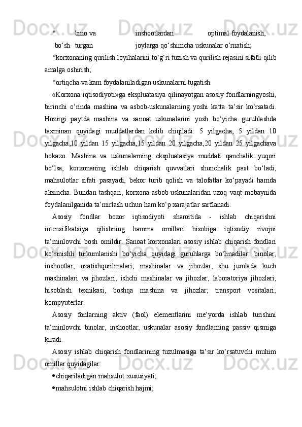 * bino va inshootlardan optimal foydalanish,
bo‘sh turgan joylarga  qo‘shimcha uskunalar o‘rnatish;
* korxonaning   qurilish   loyihalarini   to‘g‘ri   tuzish   va   qurilish   rejasini   sifatli   qilib
amalga oshirish;
* ortiqcha   va   kam   foydalaniladigan   uskunalarni   tugatish.
«Korxona iqtisodiyoti»ga ekspluatasiya qilinayotgan asosiy fondlarningyoshi,
birinchi   o‘rinda   mashina   va   asbob-uskunalarning   yoshi   katta   ta‘sir   ko‘rsatadi.
Hozirgi   paytda   mashina   va   sanoat   uskunalarini   yosh   bo‘yicha   guruhlashda
taxminan   quyidagi   muddatlardan   kelib   chiqiladi:   5   yilgacha,   5   yildan   10
yilgacha,10   yildan   15   yilgacha,15   yildan   20   yilgacha,20   yildan   25   yilgachava
hokazo.   Mashina   va   uskunalarning   ekspluatasiya   muddati   qanchalik   yuqori
bo‘lsa,   korxonaning   ishlab   chiqarish   quvvatlari   shunchalik   past   bo‘ladi,
mahsulotlar   sifati   pasayadi,   bekor   turib   qolish   va   talofatlar   ko‘payadi   hamda
aksincha.   Bundan   tashqari,   korxona   asbob-uskunalaridan   uzoq   vaqt   mobaynida
foydalanilganida ta‘mirlash uchun ham ko‘p xarajatlar sarflanadi.
Asosiy   fondlar   bozor   iqtisodiyoti   sharoitida   -   ishlab   chiqarishni
intensifikatsiya   qilishning   hamma   omillari   hisobiga   iqtisodiy   rivojni
ta‘minlovchi   bosh   omildir.   Sanoat   korxonalari   asosiy   ishlab   chiqarish   fondlari
ko‘rinishli   turkumlanishi   bo‘yicha   quyidagi   guruhlarga   bo‘linadilar:   binolar,
inshootlar;   uzatishqurilmalari;   mashinalar   va   jihozlar,   shu   jumlada   kuch
mashinalari   va   jihozlari,   ishchi   mashinalar   va   jihozlar,   laboratoriya   jihozlari,
hisoblash   texnikasi,   boshqa   mashina   va   jihozlar;   transport   vositalari;
kompyuterlar.
Asosiy   fonlarning   aktiv   (faol)   elementlarini   me‘yorda   ishlab   turishini
ta‘minlovchi   binolar,   inshootlar,   uskunalar   asosiy   fondlarning   passiv   qismiga
kiradi.
Asosiy   ishlab   chiqarish   fondlarining   tuzulmasiga   ta‘sir   ko‘rsatuvchi   muhim
omillar quyidagilar:
 chiqariladigan   mahsulot   xususiyati;
 mahsulotni ishlab chiqarish hajmi;