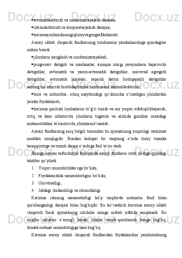  avtomatlashtirish va mehanizatsiyalash darajasi;
 ixtisoslashtirish va kooperatsiyalash darajasi;
 korxonajoylanishiningiqlimiyvageografiksharoiti.
Asosiy   ishlab   chiqarish   fondlarining   tuzulmasini   yaxshilanishiga   quyidagilar
imkon beradi:
 jihozlarni   yangilash   va   modernizatsiyalash;
 progressiv   datsgoh   va   mashinalar,   ayniqsa   oxirgi   jarayonlarni   bajaruvchi
datsgohlar,   avtomatik   va   yarim-avtomatik   datsgohlar,   universal   agregatli
datsgohlar,   avtomatik   liniyalar,   raqamli   datsur   boshqaruvili   datsgohlar
salmog‘ini oshirish hisobidajihozlar tuzulmasini takomillashtirish;
 bino   va   inshootlar,   ochiq   maydondagi   qo‘shimcha   o‘rnatilgan   jihozlardan
yaxshi foydalanish;
 korxona qurilishi loyihalarini to‘g‘ri tuzish va uni yuqori sifatliqilibbajarish;
ortiq   va   kam   ishlatuvchi   jihozlarni   tugatish   va   alohida   guruhlar   orasidagi
mutanosiblikni   ta‘minlovchi   jihozlarni o‘rnatish.
Asosiy   fondlarning aniq belgili tomonlari bu qiymatining yuqoriligi vaxizmat
muddati   uzoqligidir.   Bundan   tashqari   bir   vaqtning   o‘zida   ilmiy   texnika
taraqqiyotiga va texnik daraja o‘sishiga faol ta‘sir etadi.
Shunga   asosan   tadbirkorlik   faoliyatida   asosiy   fondlarni   sotib   olishga   quyidagi
talablar qo‘yiladi:
1. Yuqori   unumdorlikka   ega   bo‘lishi;
2. Foydalanishda   samaradorligini   bo‘lishi;
3. Universalligi;
4. Ishdagi   chidamliligi   va   ishonchliligi.
Korxona   ishining   samaradorligi   ko‘p   miqdorda   mehnatni   fond   bilan
qurollanganligi   darajasi   bilan   bog‘liqdir.   Bu   ko‘rsatkich   korxona   asosiy   ishlab
chiqarish   fondi   qiymatining   ishchilar   soniga   nisbati   sifatida   aniqlanadi.   Bu
miqdor   uzluksiz   o‘smog‘i   kerak,   chunki   texnik-qurollanish   bunga   bog‘liq,
demak mehnat unumdorligiga ham bog‘liq.
Korxona   asosiy   ishlab   chiqarish   fondlaridan   foydalanishni   yaxshilashning