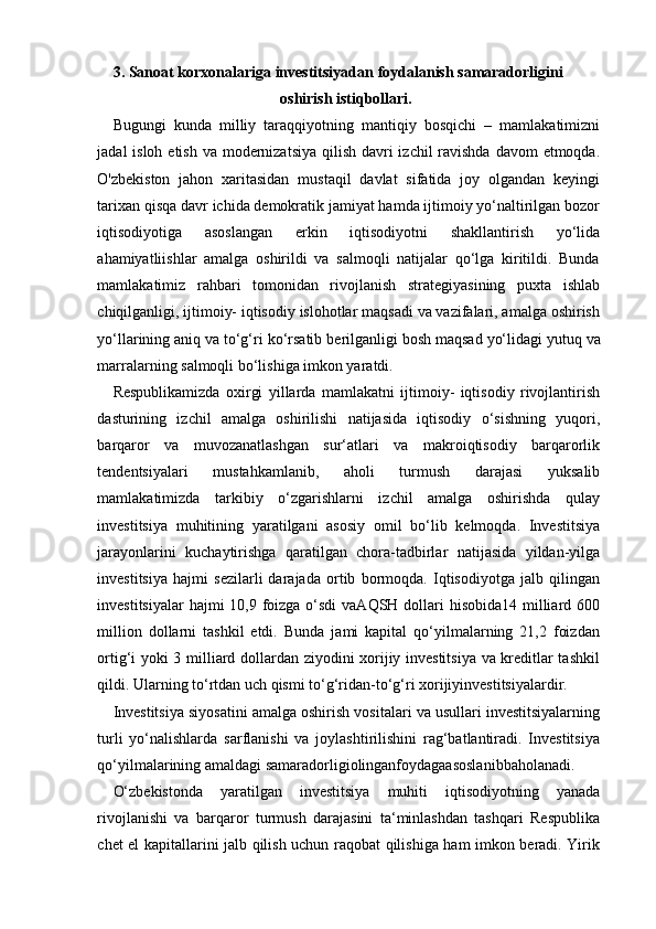 3. Sanoat   korxonalariga   investitsiyadan   foydalanish samaradorligini 
oshirish istiqbollari .
Bugungi   kunda   milliy   taraqqiyotning   mantiqiy   bosqichi   –   mamlakatimizni
jadal isloh etish va modernizatsiya qilish davri  izchil ravishda davom  etmoqda.
O'zbekiston   jahon   xaritasidan   mustaqil   davlat   sifatida   joy   olgandan   keyingi
tarixan qisqa davr ichida demokratik jamiyat hamda ijtimoiy yo‘naltirilgan bozor
iqtisodiyotiga   asoslangan   erkin   iqtisodiyotni   shakllantirish   yo‘lida
ahamiyatliishlar   amalga   oshirildi   va   salmoqli   natijalar   qo‘lga   kiritildi.   Bunda
mamlakatimiz   rahbari   tomonidan   rivojlanish   strategiyasining   puxta   ishlab
chiqilganligi, ijtimoiy- iqtisodiy islohotlar maqsadi va vazifalari, amalga oshirish
yo‘llarining aniq va to‘g‘ri   ko‘rsatib   berilganligi   bosh   maqsad   yo‘lidagi   yutuq   va
marralarning   salmoqli bo‘lishiga imkon yaratdi. 
Respublikamizda   oxirgi   yillarda   mamlakatni   ijtimoiy-   iqtisodiy   rivojlantirish
dasturining   izchil   amalga   oshirilishi   natijasida   iqtisodiy   o‘sishning   yuqori,
barqaror   va   muvozanatlashgan   sur‘atlari   va   makroiqtisodiy   barqarorlik
tendentsiyalari   mustahkamlanib,   aholi   turmush   darajasi   yuksalib
mamlakatimizda   tarkibiy   o‘zgarishlarni   izchil   amalga   oshirishda   qulay
investitsiya   muhitining   yaratilgani   asosiy   omil   bo‘lib   kelmoqda.   Investitsiya
jarayonlarini   kuchaytirishga   qaratilgan   chora-tadbirlar   natijasida   yildan-yilga
investitsiya   hajmi   sezilarli   darajada   ortib   bormoqda.   Iqtisodiyotga   jalb   qilingan
investitsiyalar  hajmi 10,9 foizga o‘sdi  vaAQSH dollari hisobida14 milliard 600
million   dollarni   tashkil   etdi.   Bunda   jami   kapital   qo‘yilmalarning   21,2   foizdan
ortig‘i yoki 3 milliard dollardan ziyodini xorijiy investitsiya va kreditlar tashkil
qildi. Ularning to‘rtdan uch qismi to‘g‘ridan-to‘g‘ri xorijiyinvestitsiyalardir. 
Investitsiya siyosatini amalga oshirish vositalari va usullari investitsiyalarning
turli   yo‘nalishlarda   sarflanishi   va   joylashtirilishini   rag‘batlantiradi.   Investitsiya
qo‘yilmalarining amaldagi samaradorligiolinganfoydagaasoslanibbaholanadi.
O‘zbekistonda   yaratilgan   investitsiya   muhiti   iqtisodiyotning   yanada
rivojlanishi   va   barqaror   turmush   darajasini   ta‘minlashdan   tashqari   Respublika
chet el kapitallarini jalb qilish uchun raqobat qilishiga ham imkon beradi. Yirik