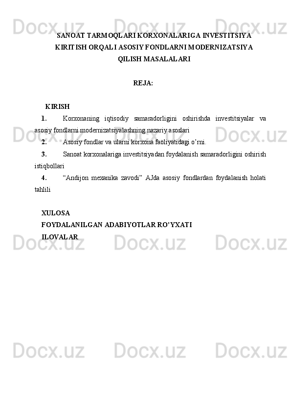 SANOAT   TARMOQLARI   KORXONALARIGA   INVESTITSIYA
KIRITISH ORQALI ASOSIY FONDLARNI MODERNIZATSIYA
QILISH MASALALARI
REJA:
KIRISH
1. Korxonaning   iqtisodiy   samaradorligini   oshirishda   investitsiyalar   va
asosiy fondlarni modernizatsiyalashning nazariy asoslari
2. Asosiy fondlar va ularni korxona faoliyatidagi o’rni.
3. Sanoat korxonalariga investitsiyadan foydalanish samaradorligini oshirish
istiqbollari
4. “Andijon   mexanika   zavodi”   AJda   asosiy   fondlardan   foydalanish   holati
tahlili
XULOSA
FOYDALANILGAN   ADABIYOTLAR   RO’YXATI
ILOVALAR 