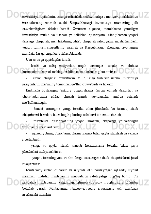 investitsiya loyihalarini amalga oshirishda nufuzli xalqaro moliyaviy tashkilot va
institutlarning   ishtirok   etishi   Respublikadagi   investitsiya   muhitining   jalb
etuvchanligidan   dalolat   beradi.   Umuman   olganda,   mamlakatda   yaratilgan
investitsiya   muhiti   va   ustuvor   yo‘nalishlar   iqtisodiyotni   sifat   jihatdan   yuqori
darajaga   chiqarish,   mamlakatning   ishlab   chiqarish   salohiyatini   mustahkamlash,
yuqori   turmush   sharoitlarini   yaratish   va   Respublikani   jahondagi   rivojlangan
mamlakatlar qatoriga kiritish hisoblanadi. 
Ular sirasiga quyidagilar  kiradi:
- kredit   va   soliq   imtiyozlari   orqali   tarmoqlar,   sohalar   va   alohida
korxonalarni kapital mablag‘lar bilan ta‘minlashni rag‘batlantirish;
- ishlab   chiqarish   quvvatlarini   to‘liq   ishga   tushirish   uchun   investitsiya
jarayonlarini ma‘muriy tomondan qo‘llab-quvvatlash va hokazo.
Endilikda   boshlangan   tarkibiy   o‘zgarishlarni   davom   ettirish   dasturlari   va
chora-tadbirlarini   ishlab   chiqish   hamda   quyidagicha   amalga   oshirish
mo‘ljallanmoqda:
- Sanoat   tarmog‘ini   yangi   texnika   bilan   jihozlash,   bu   tarmoq   ishlab
chiqarishini hamda u bilan bog‘liq boshqa sohalarni takomillashtirish;
- respublika   iqtisodiyotining   yuqori   samarali,   eksportga   yo‘naltirilgan
tuzilmasini shakllantirish;
- iqtisodiyotning o‘zak tarmoqlarini texnika bilan qayta jihozlash va yanada
rivojlantirish;
- yengil   va   qayta   ishlash   sanoati   korxonalarini   texnika   bilan   qayta
jihozlashni  moliyalashtirish;
- yuqori   texnologiyani   va   ilm-fanga   asoslangan   ishlab   chiqarishlarni   jadal
rivojlantirish.
Mintaqaviy   ishlab   chiqarish   va   u   yerda   olib   borilayotgan   iqtisodiy   siyosat
mazmun   jihatidan   mintaqaning   innovatsion   salohiyatiga   bog‘liq   bo‘lib,   o‘z
navbatida   mintaqaning   kelgusidagi   ijtimoiy-iqtisodiy   rivojlanishini   oldindan
belgilab   beradi.   Mintaqaning   ijtimoiy-iqtisodiy   rivojlanishi   uch   manbaga
asoslanishi mumkin: