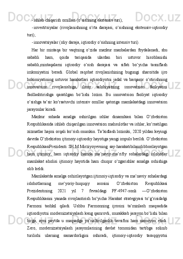 - ishlab   chiqarish   omillari   (o‘sishning   ekstensiv   turi);
- investitsiyalar   (rivojlanishning   o‘rta   darajasi,   o‘sishning   ekstensiv-iqtisodiy
turi);
- innovatsiyalar   (oliy   daraja,   iqtisodiy   o‘sishning   intensiv   turi).
Har   bir   mintaqa   bir   vaqtning   o‘zida   mazkur   manbalardan   foydalanadi,   shu
sababli   ham,   qoida   tariqasida   ulardan   biri   ustuvor   hisoblanishi
sababli,mintaqalarni   iqtisodiy   o‘sish   darajasi   va   sifati   bo‘yicha   tasniflash
imkoniyatini   beradi.   Global   raqobat   rivojlanishining   bugungi   sharoitida   ijro
hokimiyatining   ustuvor   harakatlari   iqtisodiyotni   jadal   va   barqaror   o‘stirishning
innovatsion   rivojlanishiga,   ilmiy   salohiyatning   innovatsion   faoliyatini
faollashtirishga   qaratilgan   bo‘lishi   lozim.   Bu   innovatsion   faoliyat   iqtisodiy
o‘sishga   ta‘sir   ko‘rsatuvchi   intensiv   omillar   qatoriga   mamlakatdagi   innovatsion
jarayonlar kiradi.
Mazkur   sohada   amalga   oshirilgan   ishlar   dinamikasi   bilan   O‘zbekiston
Respublikasida ishlab chiqarilgan innovatsion mahsulotlar va ishlar, ko‘rsatilgan
xizmatlar hajmi orqali ko‘rish mumkin. Ta‘kidlash lozimki, 2020 yildan keyingi
davrda O‘zbekiston ijtimoiy-iqtisodiy hayotiga yangi impuls berildi. O‘zbekiston
RespublikasiPrezidenti   SH.M.Mirziyoyevning   say-harakatibilanolibborilayotgan
ham   ijtimoiy,   ham   iqtisodiy   hamda   ma‘naviy-ma‘rifiy   sohalardagi   islohotlar
mamlakat   aholisi   ijtimoiy   hayotida   ham   chuqur   o‘zgarishlar   amalga   oshishiga
olib keldi. 
Mamlakatda amalga oshirilayotgan ijtimoiy-iqtisodiy va ma‘naviy sohalardagi
islohotlarning   me‘yoriy-huquqiy   asosini   O‘zbekiston   Respublikasi
Prezidentining   2021   yil   7   fevraldagi   PF-4947-sonli   ―O‘zbekiston
Respublikasini   yanada   rivojlantirish   bo‘yicha   Harakat   strategiyasi   to‘g‘risida gi‖
Farmoni   tashkil   qiladi.   Ushbu   Farmonning   ijrosini   ta‘minlash   maqsadida
iqtisodiyotni modernizatsiyalash keng qamrovli, murakkab jarayon bo‘lishi bilan
birga,   ayni   paytda   u   maqsadga   yo‘naltirilganlik   tavsifini   ham   namoyon   etadi.
Zero,   modernizatsiyalash   jarayonlarining   davlat   tomonidan   tartibga   solinib
turilishi   ularning   samardorligini   oshiradi,   ijtimoiy-iqtisodiy   taraqqiyotni 