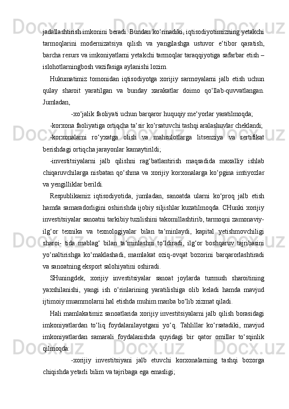 jadallashtirish imkonini beradi. Bundan ko‘rinadiki, iqtisodiyotimizning yetakchi
tarmoqlarini   modernizatsiya   qilish   va   yangilashga   ustuvor   e‘tibor   qaratish,
barcha resurs va imkoniyatlarni yetakchi tarmoqlar taraqqiyotiga safarbar etish –
islohotlarningbosh vazifasiga aylanishi lozim.
Hukumatimiz   tomonidan   iqtisodiyotga   xorijiy   sarmoyalarni   jalb   etish   uchun
qulay   sharoit   yaratilgan   va   bunday   xarakatlar   doimo   qo‘llab-quvvatlangan.
Jumladan,
-xo‘jalik   faoliyati   uchun   barqaror   huquqiy   me‘yorlar   yaratilmoqda;
-korxona   faoliyatiga   ortiqcha   ta‘sir   ko‘rsatuvchi   tashqi   aralashuvlar   cheklandi;
-korxonalarni   ro‘yxatga   olish   va   mahsulotlarga   litsenziya   va   sertifikat
berishdagi ortiqcha jarayonlar kamaytirildi;
-investitsiyalarni   jalb   qilishni   rag‘batlantirish   maqsadida   maxalliy   ishlab
chiqaruvchilarga   nisbatan   qo‘shma   va   xorijiy   korxonalarga   ko‘pgina   imtiyozlar
va yengilliklar berildi.
Respublikamiz   iqtisodiyotida,   jumladan,   sanoatda   ularni   ko‘proq   jalb   etish
hamda samaradorligini oshirishda ijobiy siljishlar kuzatilmoqda. CHunki xorijiy
investitsiyalar sanoatni tarkibiy tuzilishini takomillashtirib, tarmoqni zamonaviy-
ilg‘or   texnika   va   texnologiyalar   bilan   ta‘minlaydi,   kapital   yetishmovchiligi
sharoi-   tida   mablag‘   bilan   ta‘minlashni   to‘ldiradi,   ilg‘or   boshqaruv   tajribasini
yo‘naltirishga   ko‘maklashadi,   mamlakat   oziq-ovqat   bozorini   barqarorlashtiradi
va sanoatning eksport salohiyatini oshiradi.
SHuningdek,   xorijiy   investitsiyalar   sanoat   joylarda   turmush   sharoitining
yaxshilanishi,   yangi   ish   o‘rinlarining   yaratilishiga   olib   keladi   hamda   mavjud
ijtimoiy muammolarni hal etishda muhim manba bo‘lib xizmat qiladi.
Hali mamlakatimiz sanoatlarida xorijiy investitsiyalarni jalb qilish borasidagi
imkoniyatlardan   to‘liq   foydalanilayotgani   yo‘q.   Tahlillar   ko‘rsatadiki,   mavjud
imkoniyatlardan   samarali   foydalanishda   quyidagi   bir   qator   omillar   to‘sqinlik
qilmoqda:
-xorijiy   investitsiyani   jalb   etuvchi   korxonalarning   tashqi   bozorga
chiqishda yetarli bilim va tajribaga ega emasligi;