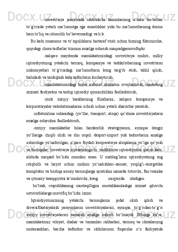 -investitsiya   jarayonida   ishtirokchi   tomonlarning   o‘zaro   bir-birlari
to‘g‘risida   yetarli   ma‘lumotga   ega   emasliklari   yoki   bu   ma‘lumotlarning   doimo
ham to‘liq va ishonchli bo‘lavermasligi va h.k.
Bu kabi muammo va to‘sqinliklarni bartaraf etish uchun bizning fikrimizcha,
quyidagi chora-tadbirlar tizimini amalga oshirish maqsadgamuvofiqdir:
-xalqaro   maydonda   mamlakatimizdagi   investitsiya   muhiti,   milliy
iqtisodiyotning   yetakchi   tarmoq,   kompaniya   va   tashkilotlarining   investitsion
imkoniyatlari   to‘g‘risidagi   ma‘lumotlarni   keng   targ‘ib   etish,   tahlil   qilish,
baholash va tasdiqlash kabi tadbirlarni kuchaytirish;
-mamlakatimizdagi   bozor   axborot   xizmatini   rivojlantirish,   marketing
xizmati faoliyatini va tashqi iqtisodiy qonunchilikni faollashtirish;
-yirik   xorijiy   banklarning   filiallarini,   xalqaro   kompaniya   va
korporatsiyalar vakolatxonalarini ochish uchun yetarli sharoitlar yaratish;
-infratuzilma   sohasidagi   (yo‘llar,   transport,   aloqa)   qo‘shma   investitsiyalarni
amalga oshirishni faollashtirish;
-xorijiy   mamlakatlar   bilan   hamkorlik   strategiyasini,   ayniqsa   dengiz
yo‘llariga   chiqib   olish   va   shu   orqali   eksport-import   yuk   tashuvlarini   amalga
oshirishga yo‘naltirilgan, o‘zaro foydali  kooperatsiya  aloqalarini  yo‘lga qo‘yish
va boshqalar. Investitsiya siyosatiningo‘zi, xuddibozor iqtisodiyotini   qurish kabi,
alohida   maqsad   bo‘lishi   mumkin   emas.   U   mablag‘larni   iqtisodiyotning   eng
istiqbolli   va   hayot   uchun   muhim   yo‘nalishlari–sanoat,   yoqilg‘i-energetika
kompleksi va boshqa asosiy tarmoqlarga ajratishni nazarda tutuvchi, fan-texnika
va ijtimoiy  taraqqiyotni ta‘minlovchi,  keng miqyosda oladigan
bo‘lsak,   respublikaning   mustaqilligini   mustahkamlashga   xizmat   qiluvchi
ustuvorliklarga muvofiq bo‘lishi  lozim.
Iqtisodiyotimizning   yetakchi   tarmoqlarini   jadal   isloh   qilish   va
diversifikatsiyalash   jarayonlarini   investitsiyalarsiz,   ayniqsa,   to‘g‘ridan-to‘g‘ri
xorijiy   investitsiyalarsiz   samarali   amalga   oshirib   bo‘lmaydi.   SHunga   ko‘ra,
mamlakatimiz   viloyat,   shahar   va   tumanlari   rahbarlari,   tarmoq   va   idoralarning
mutassadilari,   barcha   tadbirkor   va   ishbilarmon   fuqarolar   o‘z   faoliyatida 