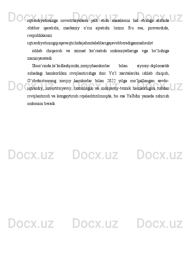 iqtisodiyotimizga   investitsiyalarni   jalb   etish   masalasini   hal   etishga   alohida
ehtibor   qaratishi,   markaziy   o‘rin   ajratishi   lozim.   Bu   esa,   pirovardida,
respublikamiz
iqtisodiyotiningqisqavaqtichidajahontalablarigajavobberadiganmahsulot
ishlab   chiqarish   va   xizmat   ko‘rsatish   imkoniyatlariga   ega   bo‘lishiga
zamin yaratadi.
Shuo‘rinda,ta‘kidlashjoizki,xorijiyhamkorlar   bilan   siyosiy-diplomatik
sohadagi   hamkorlikni   rivojlantirishga   doir   Yo‘l   xaritalari ni   ishlab   chiqish,‖
O‘zbekistonning   xorijiy   hamkorlar   bilan   2022   yilga   mo‘ljallangan   savdo-
iqtisodiy,   investitsiyaviy,   texnologik   va   moliyaviy-texnik   hamkorligini   tubdan
rivojlantirish va kengaytirish rejalashtirilmoqda, bu esa YaIMni yanada oshirish
imkonini beradi. 