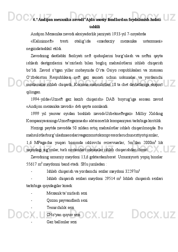 4.“Andijon mexanika zavodi”Ajda asosiy fondlardan foydalanish holati
tahlili
Andijon Mexanika zavodi aksiyadorlik jamiyati 1933-yil 7- noyabrda
«Kalininneft»   tresti   otalig‘ida   «markaziy   mexanika   ustaxonasi»
negizidatashkil  etildi.
Zavodning   dastlabki   faoliyati   neft   quduqlarini   burg‘ulash   va   neftni   qayta
ishlash   dastgoxlarini   ta‘mirlash   bilan   bogliq   mahsulotlarni   ishlab   chiqarish
bo‘ldi.   Zavod   o‘tgan   yillar   mobaynida   O‘rta   Osiyo   respublikalari   va   xususan
O‘zbekiston   Respublikasi   neft   gaz   sanoati   uchun   uskunalar   va   yordamchi
moslamalar ishlab chiqardi. Korxona mahsulotlari 18 ta chet davlatlariga eksport
qilingan.
1994 - yilda«Uzneft   gaz   kazib   chiqarish»   DAB   buyrug‘iga   asosan   zavod
«Andijon   mexanika   zavodi»   deb   qayta   nomlandi.
1999   yil   yanvar   oyidan   boshlab   zavod«Uzbekneftegaz»   Milliy   Xolding
Kompaniyasining«Uzneftegazmash» aktsionerlik kompaniyasi tarkibiga kiritildi.
Hozirgi paytda zavodda 50 xildan ortiq mahsulotlar ishlab chiqarilmoqda. Bu
mahsulotlarburg‘ulashnasoslarivagazomotokompressorlaruchunextiyotqismlar,
1,6   MPagacha   yuqori   bosimda   ishlovchi   rezervuarlar,   5m 3
dan   2000m 3  
lik
xajmdagi sig‘imlar, turli nostandart uskunalar ishlab chiqarishdan iborat.
Zavodning umumiy maydoni 13,6 gektardaniborat. Umumiyusti yopiq binolar
55617 m 2
 maydonni band etadi. SHu jumladan :
- Ishlab   chiqarish   va   yordamchi   sexlar   maydoni   32297m 2
- Ishlab   chiqarish   sexlari   maydoni   29514   m 2
  Ishlab   chiqarish   sexlari
tarkibiga   quyidagilar   kiradi:
- Mexanik   ta‘mirlash   sexi
- Qozon   payvandlash   sexi.
- Temirchilik   sexi.
- CHo'yan   quyuv   sexi.
- Gaz   ballonlar   sexi 