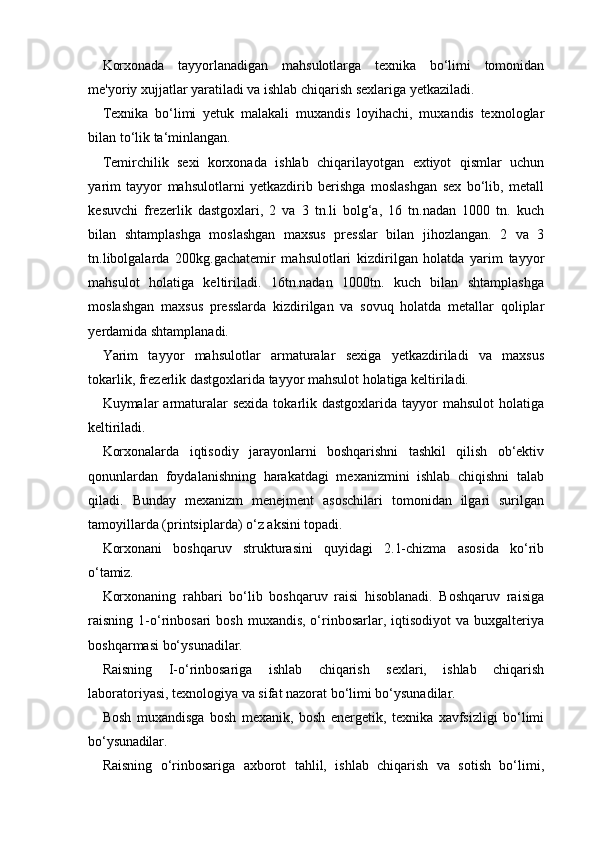 Korxonada   tayyorlanadigan   mahsulotlarga   texnika   bo‘limi   tomonidan
me'yoriy xujjatlar yaratiladi va ishlab chiqarish sexlariga yetkaziladi.
Texnika   bo‘limi   yetuk   malakali   muxandis   loyihachi,   muxandis   texnologlar
bilan to‘lik ta‘minlangan.
Temirchilik   sexi   korxonada   ishlab   chiqarilayotgan   extiyot   qismlar   uchun
yarim   tayyor   mahsulotlarni   yetkazdirib   berishga   moslashgan   sex   bo‘lib,   metall
kesuvchi   frezerlik   dastgoxlari,   2   va   3   tn.li   bolg‘a,   16   tn.nadan   1000   tn.   kuch
bilan   shtamplashga   moslashgan   maxsus   presslar   bilan   jihozlangan.   2   va   3
tn.libolgalarda   200kg.gachatemir   mahsulotlari   kizdirilgan   holatda   yarim   tayyor
mahsulot   holatiga   keltiriladi.   16tn.nadan   1000tn.   kuch   bilan   shtamplashga
moslashgan   maxsus   presslarda   kizdirilgan   va   sovuq   holatda   metallar   qoliplar
yerdamida shtamplanadi.
Yarim   tayyor   mahsulotlar   armaturalar   sexiga   yetkazdiriladi   va   maxsus
tokarlik, frezerlik dastgoxlarida tayyor mahsulot holatiga keltiriladi.
Kuymalar  armaturalar   sexida  tokarlik dastgoxlarida  tayyor  mahsulot   holatiga
keltiriladi.
Korxonalarda   iqtisodiy   jarayonlarni   boshqarishni   tashkil   qilish   ob‘ektiv
qonunlardan   foydalanishning   harakatdagi   mexanizmini   ishlab   chiqishni   talab
qiladi.   Bunday   mexanizm   menejment   asoschilari   tomonidan   ilgari   surilgan
tamoyillarda (printsiplarda) o‘z aksini topadi.
Korxonani   boshqaruv   strukturasini   quyidagi   2.1-chizma   asosida   ko‘rib
o‘tamiz.
Korxonaning   rahbari   bo‘lib   boshqaruv   raisi   hisoblanadi.   Boshqaruv   raisiga
raisning  1-o‘rinbosari   bosh  muxandis,  o‘rinbosarlar, iqtisodiyot   va buxgalteriya
boshqarmasi bo‘ysunadilar.
Raisning   I-o‘rinbosariga   ishlab   chiqarish   sexlari,   ishlab   chiqarish
laboratoriyasi, texnologiya va sifat nazorat bo‘limi bo‘ysunadilar.
Bosh   muxandisga   bosh   mexanik,   bosh   energetik,   texnika   xavfsizligi   bo‘limi
bo‘ysunadilar.
Raisning   o‘rinbosariga   axborot   tahlil,   ishlab   chiqarish   va   sotish   bo‘limi,