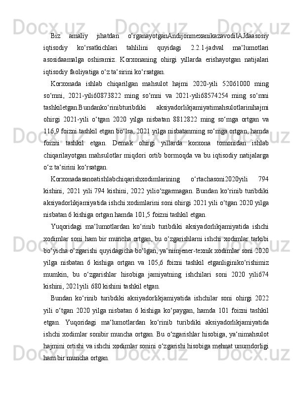 Biz   amaliy   jihatdan   o‘rganayotganAndijonmexanikazavodi AJdaasosiy‖
iqtisodiy   ko‘rsatkichlari   tahlilini   quyidagi   2.2.1-jadval   ma‘lumotlari
asosidaamalga   oshiramiz.   Korxonaning   ohirgi   yillarda   erishayotgan   natijalari
iqtisodiy faoliyatiga o‘z ta‘sirini ko‘rsatgan.
Korxonada   ishlab   chiqarilgan   mahsulot   hajmi   2020-yili   52061000   ming
so‘mni,   2021-yili60873822   ming   so‘mni   va   2021-yili68574254   ming   so‘mni
tashkiletgan.Bundanko‘rinibturibdiki   aksiyadorlikjamiyatimahsulotlarinihajmi
ohirgi   2021-yili   o‘tgan   2020   yilga   nisbatan   8812822   ming   so‘mga   ortgan   va
116,9 foizni tashkil etgan bo‘lsa, 2021 yilga nisbatanming so‘mga ortgan, hamda
foizni   tashkil   etgan.   Demak   ohirgi   yillarda   korxona   tomonidan   ishlab
chiqarilayotgan   mahsulotlar   miqdori   ortib   bormoqda   va  bu   iqtisodiy   natijalarga
o‘z ta‘sirini  ko‘rsatgan.
Korxonadasanoatishlabchiqarishxodimlarining   o‘rtachasoni2020yili   794
kishini,  2021  yili   794  kishini,  2022  yilio‘zgarmagan.   Bundan  ko‘rinib  turibdiki
aksiyadorlikjamiyatida ishchi xodimlarini soni ohirgi 2021 yili o‘tgan 2020 yilga
nisbatan 6 kishiga ortgan hamda 101,5 foizni tashkil etgan. 
Yuqoridagi   ma‘lumotlardan   ko‘rinib   turibdiki   aksiyadorlikjamiyatida   ishchi
xodimlar soni  ham bir muncha ortgan, bu o‘zgarishlarni ishchi xodimlar tarkibi
bo‘yicha o‘zgarishi quyidagicha bo‘lgan, ya‘niinjener-texnik xodimlar soni 2020
yilga   nisbatan   6   kishiga   ortgan   va   105,6   foizni   tashkil   etganliginiko‘rishimiz
mumkin,   bu   o‘zgarishlar   hisobiga   jamiyatning   ishchilari   soni   2020   yili674
kishini, 2021yili 680 kishini tashkil etgan. 
Bundan   ko‘rinib   turibdiki   aksiyadorlikjamiyatida   ishchilar   soni   ohirgi   2022
yili   o‘tgan   2020   yilga   nisbatan   6   kishiga   ko‘paygan,   hamda   101   foizni   tashkil
etgan.   Yuqoridagi   ma‘lumotlardan   ko‘rinib   turibdiki   aksiyadorlikjamiyatida
ishchi xodimlar sonibir muncha ortgan. Bu o‘zgarishlar hisobiga, ya‘nimahsulot
hajmini ortishi va ishchi xodimlar sonini o‘zgarishi hisobiga mehnat unumdorligi
ham bir muncha ortgan.