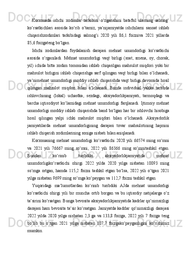 Korxonada   ishchi   xodimlar   tarkibini   o‘zgarishini   batafsil   ularning   salmog‘
ko‘rsatkichlari   asosida   ko‘rib   o‘tamiz,   ya‘nijamiyatda   ishchilarni   sanoat   ishlab
chiqarishxodimlari   tarkibidagi   salmog‘i   2020   yili   86,1   foizniva   2021   yillarda
85,6 foizgateng bo‘lgan.
Ishchi   xodimlardan   foydalanish   darajasi   mehnat   unumdorligi   ko‘rsatkichi
asosida   o‘rganiladi.   Mehnat   unumdorligi   vaqt   birligi   (soat,   smena,   oy,   chorak,
yil)   ichida bitta  xodim  tomonidan  ishlab  chiqarilgan  mahsulot   miqdori   yoki  bir
mahsulot   birligini   ishlab   chiqarishga   sarf   qilingan   vaqt   birligi   bilan   o‘lchanadi,
ya‘nimehnat unumdorligi moddiy ishlab chiqarishda vaqt birligi davomida hosil
qilingan   mahsulot   miqdori   bilan   o‘lchanadi.   Bunda   individual   yakka   tartibda
ishlovchining   (lokal)   uchastka,   sexdagi,   aksiyadorlikjamiyati,   tarmoqdagi   va
barcha iqtisodiyot  ko‘lamidagi  mehnat  unumdorligi  farqlanadi. Ijtimoiy mehnat
unumdorligi  moddiy ishlab chiqarishda  band bo‘lgan  har  bir  ishlovchi  hisobiga
hosil   qilingan   yalpi   ichki   mahsulot   miqdori   bilan   o‘lchanadi.   Aksiyadorlik
jamiyatilarda   mehnat   unumdorligining   darajasi   tovar   mahsulotining   hajmini
ishlab chiqarish xodimlarining soniga nisbati bilan aniqlanadi.
Korxonaning   mehnat   unumdorligi   ko‘rsatkichi   2020   yili   66574   ming   so‘mni
va   2021   yili   76667   ming   so‘mni,   2022   yili   86366   ming   so‘mnitashkil   etgan.
Bundan   ko‘rinib   turibdiki   aksiyadorlikjamiyatida   mehnat
unumdorligiko‘rsatkichi   ohirgi   2022   yilda   2020   yilga   nisbatan   10093   ming
so‘mga   ortgan,   hamda   115,2   foizni   tashkil   etgan   bo‘lsa,   2022   yili   o‘tgan   2021
yilga nisbatan 9699 ming so‘mga ko‘paygan va 112,7 foizni tashkil etgan.
Yuqoridagi   ma‘lumotlardan   ko‘rinib   turibdiki   AJda   mehnat   unumdorligi
ko‘rsatkichi   ohirgi   yili   bir   muncha   ortib   borgan   va   bu   iqtisodiy   natijalarga   o‘z
ta‘sirini ko‘rsatgan. Bunga bevosita aksiyadorlikjamiyatida kadrlar qo‘nimsizligi
darajasi ham bevosita ta‘sir ko‘rsatgan. Jamiyatda kadrlar qo‘nimsizligi darajasi
2022  yilda   2020  yilga   nisbatan   2,3  ga   va   133,8  foizga,   2022  yili   7   foizga   teng
bo‘lib   bu   o‘tgan   2021   yilga   nisbatan   107,7   foizgako‘payganligini   ko‘rishimiz
mumkin.