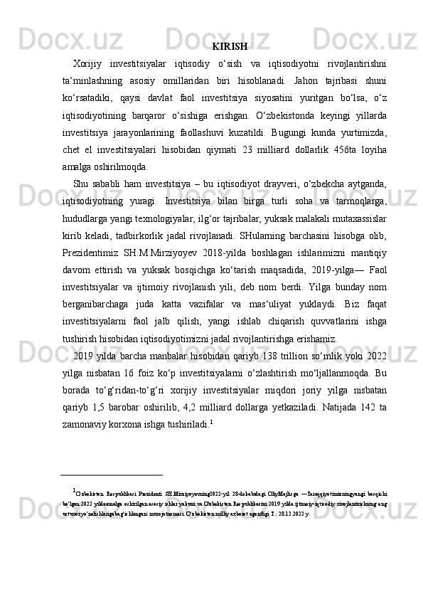 KIRISH
Xorijiy   investitsiyalar   iqtisodiy   o‘sish   va   iqtisodiyotni   rivojlantirishni
ta‘minlashning   asosiy   omillaridan   biri   hisoblanadi.   Jahon   tajribasi   shuni
ko‘rsatadiki,   qaysi   davlat   faol   investitsiya   siyosatini   yuritgan   bo‘lsa,   o‘z
iqtisodiyotining   barqaror   o‘sishiga   erishgan.   O‘zbekistonda   keyingi   yillarda
investitsiya   jarayonlarining   faollashuvi   kuzatildi.   Bugungi   kunda   yurtimizda,
chet   el   investitsiyalari   hisobidan   qiymati   23   milliard   dollarlik   456ta   loyiha
amalga  oshirilmoqda.
Shu   sababli   ham   investitsiya   –   bu   iqtisodiyot   drayveri,   o‘zbekcha   aytganda,
iqtisodiyotning   yuragi.   Investitsiya   bilan   birga   turli   soha   va   tarmoqlarga,
hududlarga yangi texnologiyalar, ilg‘or tajribalar, yuksak malakali mutaxassislar
kirib   keladi,   tadbirkorlik   jadal   rivojlanadi.   SHularning   barchasini   hisobga   olib,
Prezidentimiz   SH.M.Mirziyoyev   2018-yilda   boshlagan   ishlarimizni   mantiqiy
davom   ettirish   va   yuksak   bosqichga   ko‘tarish   maqsadida,   2019 - yilga―   Faol
investitsiyalar   va   ijtimoiy   rivojlanish   yili,   deb   nom   berdi.   Yilga   bunday   nom
berganibarchaga   juda   katta   vazifalar   va   mas‘uliyat   yuklaydi.   Biz   faqat
investitsiyalarni   faol   jalb   qilish,   yangi   ishlab   chiqarish   quvvatlarini   ishga
tushirish hisobidan iqtisodiyotimizni jadal rivojlantirishga erishamiz.
2019   yilda   barcha   manbalar   hisobidan   qariyb   138   trillion   so‘mlik   yoki   2022
yilga   nisbatan   16   foiz   ko‘p   investitsiyalarni   o‘zlashtirish   mo‘ljallanmoqda.   Bu
borada   to‘g‘ridan-to‘g‘ri   xorijiy   investitsiyalar   miqdori   joriy   yilga   nisbatan
qariyb   1,5   barobar   oshirilib,   4,2   milliard   dollarga   yetkaziladi.   Natijada   142   ta
zamonaviy korxona ishga tushiriladi. 1
1
O‘zbekiston   Respublikasi   Prezidenti   SH.Mirziyoyevning2022-yil   28-dekabrdagi   OliyMajlisga   ―Taraqqiyotimizningyangi   bosqichi
bo'lgan 2022 yildaamalga oshirilgan asosiy ishlar yakuni va  O'zbekiston  Respublikasini 2019 yilda ijtimoiy-iqtisodiy  rivojlantirishning eng
ustuvor yo'nalishlarigabag‘ishlangan  murojatnomasi. O‘zbekiston milliy axborot agentligi T.: 28.12.2022 y.‖