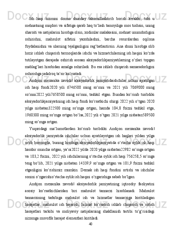 40Ish   haqi   tizimini   doimo   shunday   takomillashtirib   borish   kerakki,   toki   u
mehnatning miqdori va sifatiga qarab haq to‘lash tamoyiliga mos tushsin, uning
sharoiti va natijalarini hisobga olsin, xodimlar malakasini, mehnat unumdorligini
oshirishni,   mahsulot   sifatini   yaxshilashni,   barcha   resurslardan   oqilona
foydalanishni  va ularning tejalganligini rag‘batlantirsin. Ana shuni  hisobga olib
hozir ishlab chiqarish tarmoqlarida ishchi va hizmatchilarning ish haqini ko‘zda
tutilayotgan   darajada   oshirish   asosan   aksiyadorlikjamiyatilarning   o‘zlari   topgan
mablag‘lari hisobidan amalga oshiriladi. Bu esa ishlab chiqarish samaradorligini
oshirishga jadalroq ta‘sir ko‘rsatadi.
Andijon   mexanika   zavodi   aksiyadorlik   jamiyatidaishchilar   uchun   ajratilgan‖
ish   haqi   fondi2020   yili   6746500   ming   so‘mni   va   2021   yili   7069000   ming
so‘mni2022   yili7658500   ming   so‘mni,   tashkil   etgan.   Bundan   ko‘rinib   turibdiki
aksiyadorlikjamiyatining ish haqi fondi ko‘rsatkichi ohirgi 2022 yili o‘tgan 2020
yilga   nisbatan322500   ming   so‘mga   ortgan,   hamda   104,8   foizni   tashkil   etga,
1960300 ming so‘mga ortgan bo‘lsa,2022 yili o‘tgan 2021 yilga nisbatan589500
ming so‘mga ortgan.
Yuqoridagi   ma‘lumotlardan   ko‘rinib   turibdiki   Andijon   mexanika   zavodi	
‖
aksiyadorlik   jamiyatida   ishchilar   uchun   ajratilayotgan   ish   haqlari   yildan   yilga
ortib  bormoqda,  buning  hisobiga  aksiyadorlikjamiyatida   o‘rtacha  oylik  ish  haqi
hambir muncha ortgan, ya‘ni2022 yilda 2020 yilga nisbatan22982 so‘mga ortgan
va 103,2 foizni, 2022 yili ishchilarning o‘rtacha oylik ish haqi 756258,5 so‘mga
teng  bo‘lib,  2021   yilga  nisbatan   14339,9   so‘mga   ortgan   va  101,9   foizni   tashkil
etganligini   ko‘rishimiz   mumkin.   Demak   ish   haqi   fondini   ortishi   va   ishchilar
sonini o‘zgarishio‘rtacha oylik ish haqini o‘zgarishiga sabab bo‘lgan.
Andijon   mexanika   zavodi   aksiyadorlik   jamiyatining   iqtisodiy   faoliyatini	
‖
asosiy   ko‘rsatkichlaridan   biri   mahsulot   tannarxi   hisoblanadi.   Mahsulot
tannarxining   tarkibiga   mahsulot   ish   va   hizmatlar   tannarxiga   kiritiladigan
harajatlar,   mahsulot   ish   bajarish,   hizmat   ko‘rsatish   ishlab   chiqarish   va   sotish
harajatlari   tarkibi   va   moliyaviy   natijalarning   shakllanish   tartibi   to‘g‘risidagi
nizomga muvofik  harajat elementlari kiritiladi. 