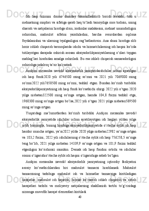 40Ish   haqi   tizimini   doimo   shunday   takomillashtirib   borish   kerakki,   toki   u
mehnatning miqdori va sifatiga qarab haq to‘lash tamoyiliga mos tushsin, uning
sharoiti va natijalarini hisobga olsin, xodimlar malakasini, mehnat unumdorligini
oshirishni,   mahsulot   sifatini   yaxshilashni,   barcha   resurslardan   oqilona
foydalanishni  va ularning tejalganligini rag‘batlantirsin. Ana shuni  hisobga olib
hozir ishlab chiqarish tarmoqlarida ishchi va hizmatchilarning ish haqini ko‘zda
tutilayotgan   darajada   oshirish   asosan   aksiyadorlikjamiyatilarning   o‘zlari   topgan
mablag‘lari hisobidan amalga oshiriladi. Bu esa ishlab chiqarish samaradorligini
oshirishga jadalroq ta‘sir ko‘rsatadi.
Andijon   mexanika   zavodi   aksiyadorlik   jamiyatidaishchilar   uchun   ajratilgan‖
ish   haqi   fondi2020   yili   6746500   ming   so‘mni   va   2021   yili   7069000   ming
so‘mni2022   yili7658500   ming   so‘mni,   tashkil   etgan.   Bundan   ko‘rinib   turibdiki
aksiyadorlikjamiyatining ish haqi fondi ko‘rsatkichi ohirgi 2022 yili o‘tgan 2020
yilga   nisbatan322500   ming   so‘mga   ortgan,   hamda   104,8   foizni   tashkil   etga,
1960300 ming so‘mga ortgan bo‘lsa,2022 yili o‘tgan 2021 yilga nisbatan589500
ming so‘mga ortgan.
Yuqoridagi   ma‘lumotlardan   ko‘rinib   turibdiki   Andijon   mexanika   zavodi	
‖
aksiyadorlik   jamiyatida   ishchilar   uchun   ajratilayotgan   ish   haqlari   yildan   yilga
ortib  bormoqda,  buning  hisobiga  aksiyadorlikjamiyatida   o‘rtacha  oylik  ish  haqi
hambir muncha ortgan, ya‘ni2022 yilda 2020 yilga nisbatan22982 so‘mga ortgan
va 103,2 foizni, 2022 yili ishchilarning o‘rtacha oylik ish haqi 756258,5 so‘mga
teng  bo‘lib,  2021   yilga  nisbatan   14339,9   so‘mga   ortgan   va  101,9   foizni   tashkil
etganligini   ko‘rishimiz   mumkin.   Demak   ish   haqi   fondini   ortishi   va   ishchilar
sonini o‘zgarishio‘rtacha oylik ish haqini o‘zgarishiga sabab bo‘lgan.
Andijon   mexanika   zavodi   aksiyadorlik   jamiyatining   iqtisodiy   faoliyatini	
‖
asosiy   ko‘rsatkichlaridan   biri   mahsulot   tannarxi   hisoblanadi.   Mahsulot
tannarxining   tarkibiga   mahsulot   ish   va   hizmatlar   tannarxiga   kiritiladigan
harajatlar,   mahsulot   ish   bajarish,   hizmat   ko‘rsatish   ishlab   chiqarish   va   sotish
harajatlari   tarkibi   va   moliyaviy   natijalarning   shakllanish   tartibi   to‘g‘risidagi
nizomga muvofik  harajat elementlari kiritiladi.