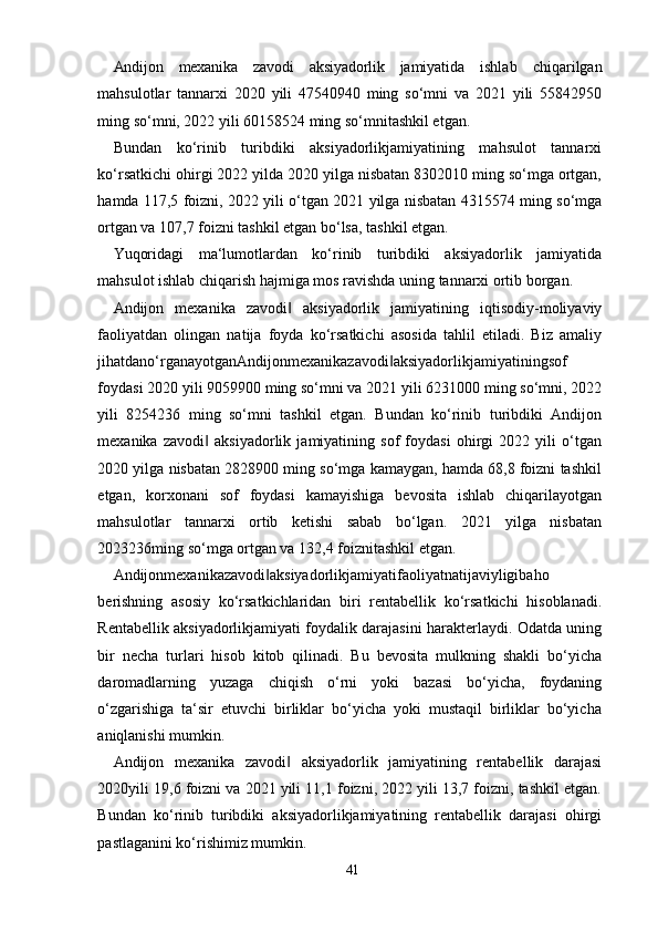 41Andijon   mexanika   zavodi   aksiyadorlik   jamiyatida   ishlab   chiqarilgan
mahsulotlar   tannarxi   2020   yili   47540940   ming   so‘mni   va   2021   yili   55842950
ming so‘mni, 2022 yili 60158524 ming so‘mnitashkil etgan.
Bundan   ko‘rinib   turibdiki   aksiyadorlikjamiyatining   mahsulot   tannarxi
ko‘rsatkichi ohirgi 2022 yilda 2020 yilga nisbatan 8302010 ming so‘mga ortgan,
hamda 117,5 foizni, 2022 yili o‘tgan 2021 yilga nisbatan 4315574 ming so‘mga
ortgan va 107,7 foizni tashkil etgan bo‘lsa, tashkil etgan.
Yuqoridagi   ma‘lumotlardan   ko‘rinib   turibdiki   aksiyadorlik   jamiyatida
mahsulot ishlab chiqarish hajmiga mos ravishda uning tannarxi ortib borgan.
Andijon   mexanika   zavodi   aksiyadorlik   jamiyatining   iqtisodiy-moliyaviy‖
faoliyatdan   olingan   natija   foyda   ko‘rsatkichi   asosida   tahlil   etiladi.   Biz   amaliy
jihatdano‘rganayotganAndijonmexanikazavodi aksiyadorlikjamiyatiningsof	
‖
foydasi 2020 yili 9059900 ming so‘mni va 2021 yili 6231000 ming so‘mni, 2022
yili   8254236   ming   so‘mni   tashkil   etgan.   Bundan   ko‘rinib   turibdiki   Andijon
mexanika   zavodi   aksiyadorlik   jamiyatining   sof   foydasi   ohirgi   2022   yili   o‘tgan	
‖
2020 yilga nisbatan 2828900 ming so‘mga kamaygan, hamda 68,8 foizni tashkil
etgan,   korxonani   sof   foydasi   kamayishiga   bevosita   ishlab   chiqarilayotgan
mahsulotlar   tannarxi   ortib   ketishi   sabab   bo‘lgan.   2021   yilga   nisbatan
2023236ming so‘mga ortgan va 132,4 foiznitashkil etgan.
Andijonmexanikazavodi aksiyadorlikjamiyatifaoliyatnatijaviyligibaho	
‖
berishning   asosiy   ko‘rsatkichlaridan   biri   rentabellik   ko‘rsatkichi   hisoblanadi.
Rentabellik aksiyadorlikjamiyati foydalik darajasini harakterlaydi. Odatda uning
bir   necha   turlari   hisob   kitob   qilinadi.   Bu   bevosita   mulkning   shakli   bo‘yicha
daromadlarning   yuzaga   chiqish   o‘rni   yoki   bazasi   bo‘yicha,   foydaning
o‘zgarishiga   ta‘sir   etuvchi   birliklar   bo‘yicha   yoki   mustaqil   birliklar   bo‘yicha
aniqlanishi mumkin.
Andijon   mexanika   zavodi   aksiyadorlik   jamiyatining   rentabellik   darajasi	
‖
2020yili 19,6 foizni va 2021 yili 11,1 foizni, 2022 yili 13,7 foizni, tashkil etgan.
Bundan   ko‘rinib   turibdiki   aksiyadorlikjamiyatining   rentabellik   darajasi   ohirgi
pastlaganini ko‘rishimiz mumkin.  