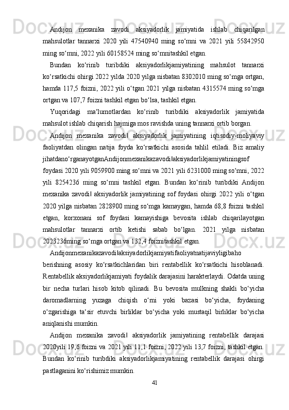 41Andijon   mexanika   zavodi   aksiyadorlik   jamiyatida   ishlab   chiqarilgan
mahsulotlar   tannarxi   2020   yili   47540940   ming   so‘mni   va   2021   yili   55842950
ming so‘mni, 2022 yili 60158524 ming so‘mnitashkil etgan.
Bundan   ko‘rinib   turibdiki   aksiyadorlikjamiyatining   mahsulot   tannarxi
ko‘rsatkichi ohirgi 2022 yilda 2020 yilga nisbatan 8302010 ming so‘mga ortgan,
hamda 117,5 foizni, 2022 yili o‘tgan 2021 yilga nisbatan 4315574 ming so‘mga
ortgan va 107,7 foizni tashkil etgan bo‘lsa, tashkil etgan.
Yuqoridagi   ma‘lumotlardan   ko‘rinib   turibdiki   aksiyadorlik   jamiyatida
mahsulot ishlab chiqarish hajmiga mos ravishda uning tannarxi ortib borgan.
Andijon   mexanika   zavodi   aksiyadorlik   jamiyatining   iqtisodiy-moliyaviy‖
faoliyatdan   olingan   natija   foyda   ko‘rsatkichi   asosida   tahlil   etiladi.   Biz   amaliy
jihatdano‘rganayotganAndijonmexanikazavodi aksiyadorlikjamiyatiningsof	
‖
foydasi 2020 yili 9059900 ming so‘mni va 2021 yili 6231000 ming so‘mni, 2022
yili   8254236   ming   so‘mni   tashkil   etgan.   Bundan   ko‘rinib   turibdiki   Andijon
mexanika   zavodi   aksiyadorlik   jamiyatining   sof   foydasi   ohirgi   2022   yili   o‘tgan	
‖
2020 yilga nisbatan 2828900 ming so‘mga kamaygan, hamda 68,8 foizni tashkil
etgan,   korxonani   sof   foydasi   kamayishiga   bevosita   ishlab   chiqarilayotgan
mahsulotlar   tannarxi   ortib   ketishi   sabab   bo‘lgan.   2021   yilga   nisbatan
2023236ming so‘mga ortgan va 132,4 foiznitashkil etgan.
Andijonmexanikazavodi aksiyadorlikjamiyatifaoliyatnatijaviyligibaho	
‖
berishning   asosiy   ko‘rsatkichlaridan   biri   rentabellik   ko‘rsatkichi   hisoblanadi.
Rentabellik aksiyadorlikjamiyati foydalik darajasini harakterlaydi. Odatda uning
bir   necha   turlari   hisob   kitob   qilinadi.   Bu   bevosita   mulkning   shakli   bo‘yicha
daromadlarning   yuzaga   chiqish   o‘rni   yoki   bazasi   bo‘yicha,   foydaning
o‘zgarishiga   ta‘sir   etuvchi   birliklar   bo‘yicha   yoki   mustaqil   birliklar   bo‘yicha
aniqlanishi mumkin.
Andijon   mexanika   zavodi   aksiyadorlik   jamiyatining   rentabellik   darajasi	
‖
2020yili 19,6 foizni va 2021 yili 11,1 foizni, 2022 yili 13,7 foizni, tashkil etgan.
Bundan   ko‘rinib   turibdiki   aksiyadorlikjamiyatining   rentabellik   darajasi   ohirgi
pastlaganini ko‘rishimiz mumkin.