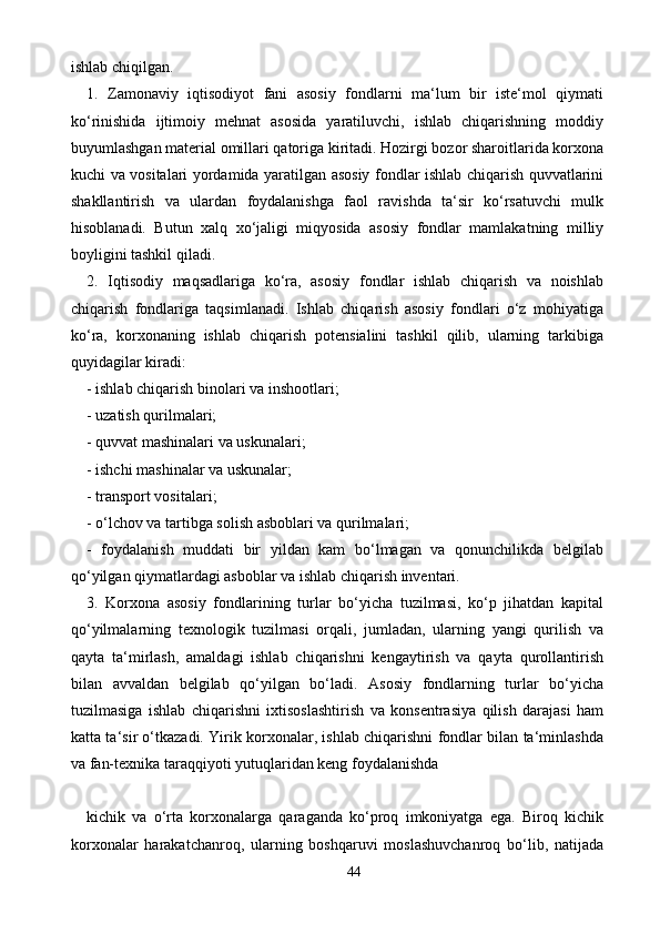 44ishlab chiqilgan.
1.   Zamonaviy   iqtisodiyot   fani   asosiy   fondlarni   ma‘lum   bir   iste‘mol   qiymati
ko‘rinishida   ijtimoiy   mehnat   asosida   yaratiluvchi,   ishlab   chiqarishning   moddiy
buyumlashgan material omillari qatoriga kiritadi. Hozirgi bozor sharoitlarida korxona
kuchi va vositalari yordamida yaratilgan asosiy fondlar ishlab chiqarish quvvatlarini
shakllantirish   va   ulardan   foydalanishga   faol   ravishda   ta‘sir   ko‘rsatuvchi   mulk
hisoblanadi.   Butun   xalq   xo‘jaligi   miqyosida   asosiy   fondlar   mamlakatning   milliy
boyligini tashkil qiladi.
2.   Iqtisodiy   maqsadlariga   ko‘ra,   asosiy   fondlar   ishlab   chiqarish   va   noishlab
chiqarish   fondlariga   taqsimlanadi.   Ishlab   chiqarish   asosiy   fondlari   o‘z   mohiyatiga
ko‘ra,   korxonaning   ishlab   chiqarish   potensialini   tashkil   qilib,   ularning   tarkibiga
quyidagilar kiradi:
- ishlab chiqarish binolari va inshootlari;
- uzatish qurilmalari;
- quvvat mashinalari va uskunalari;
- ishchi mashinalar va uskunalar;
- transport vositalari;
- o‘lchov va tartibga solish asboblari va qurilmalari;
-   foydalanish   muddati   bir   yildan   kam   bo‘lmagan   va   qonunchilikda   belgilab
qo‘yilgan qiymatlardagi asboblar va ishlab chiqarish inventari.
3.   Korxona   asosiy   fondlarining   turlar   bo‘yicha   tuzilmasi,   ko‘p   jihatdan   kapital
qo‘yilmalarning   texnologik   tuzilmasi   orqali,   jumladan,   ularning   yangi   qurilish   va
qayta   ta‘mirlash,   amaldagi   ishlab   chiqarishni   kengaytirish   va   qayta   qurollantirish
bilan   avvaldan   belgilab   qo‘yilgan   bo‘ladi.   Asosiy   fondlarning   turlar   bo‘yicha
tuzilmasiga   ishlab   chiqarishni   ixtisoslashtirish   va   konsentrasiya   qilish   darajasi   ham
katta ta‘sir o‘tkazadi. Yirik korxonalar, ishlab chiqarishni fondlar bilan ta‘minlashda
va fan-texnika taraqqiyoti yutuqlaridan keng foydalanishda
kichik   va   o‘rta   korxonalarga   qaraganda   ko‘proq   imkoniyatga   ega.   Biroq   kichik
korxonalar   harakatchanroq,   ularning   boshqaruvi   moslashuvchanroq   bo‘lib,   natijada 