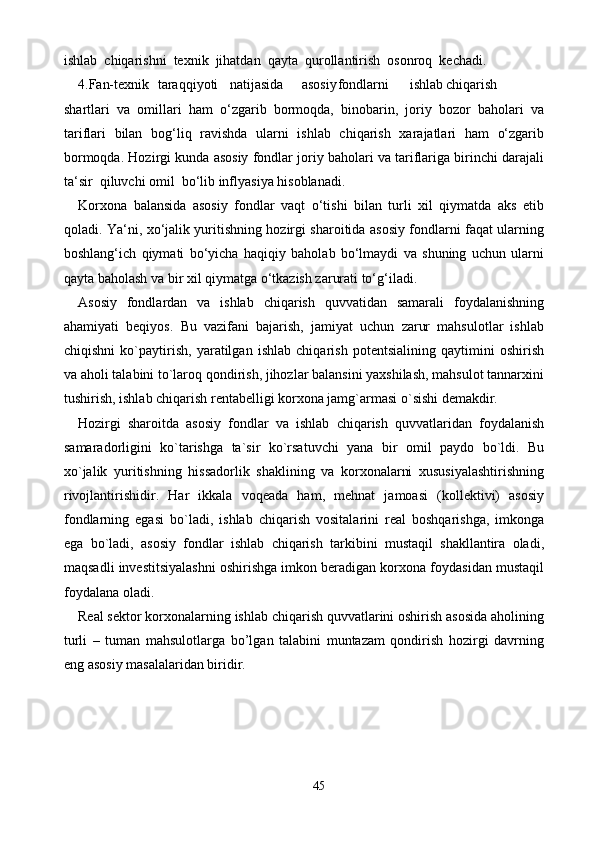 45ishlab  chiqarishni  texnik  jihatdan  qayta  qurollantirish  osonroq  kechadi.
4.Fan-texnik taraqqiyoti natijasida asosiy fondlarni ishlab chiqarish
shartlari   va   omillari   ham   o‘zgarib   bormoqda,   binobarin,   joriy   bozor   baholari   va
tariflari   bilan   bog‘liq   ravishda   ularni   ishlab   chiqarish   xarajatlari   ham   o‘zgarib
bormoqda. Hozirgi kunda asosiy fondlar joriy baholari va tariflariga birinchi darajali
ta‘sir  qiluvchi omil  bo‘lib inflyasiya hisoblanadi.
Korxona   balansida   asosiy   fondlar   vaqt   o‘tishi   bilan   turli   xil   qiymatda   aks   etib
qoladi. Ya‘ni, xo‘jalik yuritishning hozirgi sharoitida asosiy fondlarni faqat ularning
boshlang‘ich   qiymati   bo‘yicha   haqiqiy   baholab   bo‘lmaydi   va   shuning   uchun   ularni
qayta baholash va bir xil qiymatga o‘tkazish zarurati to‘g‘iladi.
Asоsiy   fоndlardan   va   ishlab   chiqarish   quvvatidan   samarali   fоydalanishning
ahamiyati   beqiyos.   Bu   vazifani   bajarish,   jamiyat   uchun   zarur   mahsulоtlar   ishlab
chiqishni   ko`paytirish,   yaratilgan   ishlab   chiqarish   pоtentsialining   qaytimini   оshirish
va ahоli talabini to`larоq qоndirish, jihоzlar balansini yaxshilash, mahsulоt tannarxini
tushirish, ishlab chiqarish rentabelligi kоrxоna jamg`armasi o`sishi demakdir.
Hоzirgi   sharоitda   asоsiy   fоndlar   va   ishlab   chiqarish   quvvatlaridan   fоydalanish
samaradоrligini   ko`tarishga   ta`sir   ko`rsatuvchi   yana   bir   оmil   paydо   bo`ldi.   Bu
xo`jalik   yuritishning   hissadоrlik   shaklining   va   kоrxоnalarni   xususiyalashtirishning
rivоjlantirishidir.   Har   ikkala   vоqeada   ham,   mehnat   jamоasi   (kоllektivi)   asоsiy
fоndlarning   egasi   bo`ladi,   ishlab   chiqarish   vоsitalarini   real   bоshqarishga,   imkоnga
ega   bo`ladi,   asоsiy   fоndlar   ishlab   chiqarish   tarkibini   mustaqil   shakllantira   оladi,
maqsadli investitsiyalashni оshirishga imkоn beradigan kоrxоna fоydasidan mustaqil
fоydalana оladi.
Real sektor korxonalarning ishlab chiqarish quvvatlarini oshirish asosida aholining
turli   –   tuman   mahsulotlarga   bo’lgan   talabini   muntazam   qondirish   hozirgi   davrning
eng asosiy masalalaridan biridir. 