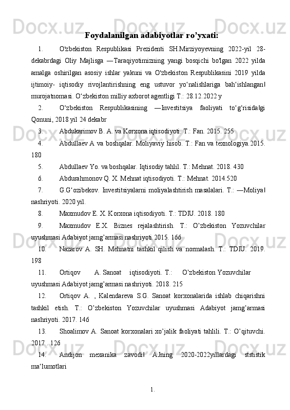 1. 4
6Foydalanilgan adabiyotlar ro’yxati:
1. O'zbekiston   Respublikasi   Prezidenti   SH.Mirziyoyevning   2022-yil   28-
dekabrdagi   Oliy   Majlisga   ―Taraqiyotimizning   yangi   bosqichi   bo'lgan   2022   yilda
amalga   oshirilgan   asosiy   ishlar   yakuni   va   O'zbekiston   Respublikasini   2019   yilda
ijtimoiy-   iqtisodiy   rivojlantirishning   eng   ustuvor   yo‘nalishlariga   bah‘ishlangan‖
murojatnomasi. O‘zbekiston milliy axborot agentligi T.: 28.12.2022 y
2. O‘zbekiston   Respublikasining   ―Investitsiya   faoliyati   to‘g‘risida gi	
‖
Qonuni, 2018 yil 24 dekabr
3. Abdukarimov B. A. va Korxona iqtisodiyoti. T.: Fan. 2015. 255
4. Abdullaev A va boshqalar. Moliyaviy hisob. T.: Fan va texnologiya.2015.
180
5. Abdullaev Yo. va boshqalar. Iqtisodiy tahlil. T.: Mehnat. 2018. 430
6. Abdurahmonov Q. X. Mehnat iqtisodiyoti. T.: Mehnat. 2014.520
7. G.G‘ozibekov. Investitsiyalarni  moliyalashtirish masalalari. T.:  ―Moliya	
‖
nashriyoti. 2020 yil.
8. Maxmudov E. X. Korxona iqtisodiyoti. T.: TDIU. 2018. 180
9. Maxmudov   E.X.   Biznes   rejalashtirish.   T.:   O’zbekiston   Yozuvchilar
uyushmasi Adabiyot jamg’armasi nashriyoti.2015. 166
10. Nazarov   A.   SH.   Mehnatni   tashkil   qilish   va   normalash.   T.:   TDIU.   2019.
198
11. Ortiqov A. Sanoat iqtisodiyoti. T.: O’zbekiston Yozuvchilar
uyushmasi Adabiyot jamg’armasi nashriyoti. 2018. 215
12. Ortiqov   A.   ,   Kalendareva   S.G.   Sanoat   korxonalarida   ishlab   chiqarishni
tashkil   etish.   T.:   O’zbekiston   Yozuvchilar   uyushmasi   Adabiyot   jamg’armasi
nashriyoti. 2017. 146
13. Shoalimov A.  Sanoat  korxonalari  xo’jalik faoliyati  tahlili. T.:  O’qituvchi.
2017 . 126
14. Andijon   mexanika   zavodi   AJning   2020-2022yillardagi   ststistik	
‖
ma‘lumotlari 