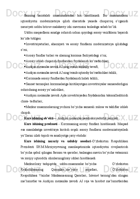 fanining   baxstalab   muammolaridan   biri   hisoblanadi.   Bu   muammolarni
iqtisodiyotni   modernizatsiya   qilish   sharoitida   yanada   chuqurroq   o‘rganish
zaruriyati ushbu bitiruv malakaviy ishi mavzusini tanlashga sabab bo‘ldi.
Ushbu maqsadlarni amalga oshirish ushun quyidagi asosiy vazifalarni bajarish
ko‘zda tutilgan:
 Investitsiyaturlari,   ahamiyati   va   asosiy   fondlarni   modernizatsiya   qilishdagi
o‘rni;
 Asosiy fondlar turlari va ularning korxona faoliyatidagi  o‘rni;
 Asosiy ishlab chiqarish fondlaridan foydalanish  ko‘rsatkichlari;
 Andijon mexanika zavodi AJ ning texnik-tashkiliy tavsifi;
 Andijon mexanika zavodi AJ ning texnik-iqtisodiy ko‘rsatkichlari tahlili;
 Korxonada asosiy fondlardan foydalanish holati  tahlili;
 Sanoat tarmoqlari korxonalariga kiritilayotgan investitsiyalar samaradorligini
oshirishning asosiy yo‘nalishlari;
 Andijon mexanika zavodi Ajda investitsiyadan foydalanishni takomillashtirish
chora- tadbirlari;
 Mazkur muammolarning yechimi bo‘yicha samarali xulosa va takliflar ishlab
chiqish.
Kurs ishining ob’ekti ― Andijon mexanika zavodi  aksiyadorlik jamiyati
Kurs  ishining  predmeti   -   Korxonaning  asosiy   fondlari  hisoblanadi.  Maqsad
esa   mamlakatga   investitsiya   kiritish   orqali   asosiy   fondlarni   modernizatsiyalash
yo‘llarini izlab topish va amaliyotga joriy etishdir.
Kurs   ishining   nazariy   va   uslubiy   asoslari -O‘zbekiston   Respublikasi
Prezidenti   SH.M.Mirziyoyevning   mamlaqatimizda   iqtisodiyotni   rivojlantirish
bo‘yicha qabul qilingan farmon va qarorlar, tanlangan mavzu bo‘yicha vatanimiz
va xorijiy iqtisodchi olimlarningilmiy ishlari hisoblanadi.
Mazkur ilmiy tadqiqotda ushbu muammolar bo‘yicha   O‘zbekiston
Reshublikasining Qonunlari, me‘yoriy xujjatlari,   O‘zbekiston
Respublikasi   Vazirlar   Maxkamasining   Qarorlari,   Internet   tarmog‘idan   olingan
ma‘lumotlar   va   Andijon   mexanika   zavodi   AJ   reja   va   hisobot   ma‘lumotlaridan