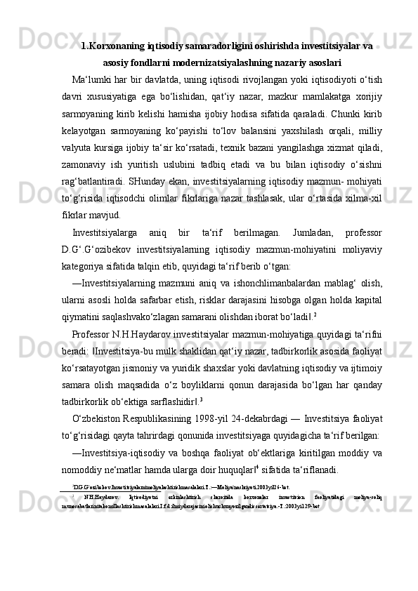 1.Korxonaning iqtisodiy samaradorligini oshirishda investitsiyalar va
asosiy fondlarni modernizatsiyalashning nazariy asoslari
Ma‘lumki har  bir  davlatda, uning iqtisodi rivojlangan yoki iqtisodiyoti  o‘tish
davri   xususiyatiga   ega   bo‘lishidan,   qat‘iy   nazar,   mazkur   mamlakatga   xorijiy
sarmoyaning   kirib   kelishi   hamisha   ijobiy   hodisa   sifatida   qaraladi.   Chunki   kirib
kelayotgan   sarmoyaning   ko‘payishi   to‘lov   balansini   yaxshilash   orqali,   milliy
valyuta kursiga ijobiy ta‘sir ko‘rsatadi, texnik bazani yangilashga xizmat qiladi,
zamonaviy   ish   yuritish   uslubini   tadbiq   etadi   va   bu   bilan   iqtisodiy   o‘sishni
rag‘batlantiradi. SHunday ekan, investitsiyalarning  iqtisodiy  mazmun-  mohiyati
to‘g‘risida   iqtisodchi   olimlar   fikrlariga   nazar   tashlasak,   ular   o‘rtasida   xilma-xil
fikrlar mavjud.
Investitsiyalarga   aniq   bir   ta‘rif   berilmagan.   Jumladan,   professor
D.G‘.G‘ozibekov   investitsiyalarning   iqtisodiy   mazmun-mohiyatini   moliyaviy
kategoriya sifatida talqin etib, quyidagi ta‘rif berib o‘tgan:
―Investitsiyalarning   mazmuni   aniq   va   ishonchlimanbalardan   mablag‘   olish,
ularni   asosli   holda   safarbar   etish,   risklar   darajasini   hisobga   olgan   holda   kapital
qiymatini saqlashvako‘zlagan samarani olishdan iborat bo‘ladi .‖ 2
Professor  N.H.Haydarov investitsiyalar  mazmun-mohiyatiga quyidagi  ta‘rifni
beradi:  Investitsiya-bu mulk shaklidan qat‘iy nazar, tadbirkorlik asosida faoliyat	
‖
ko‘rsatayotgan jismoniy va yuridik shaxslar yoki davlatning iqtisodiy va ijtimoiy
samara   olish   maqsadida   o‘z   boyliklarni   qonun   darajasida   bo‘lgan   har   qanday
tadbirkorlik ob‘ektiga sarflashidir .	
‖ 3
O‘zbekiston Respublikasining 1998-yil 24-dekabrdagi ― Investitsiya faoliyat
to‘g‘risidagi qayta tahrirdagi qonunida investitsiyaga quyidagicha ta‘rif  berilgan:
―Investitsiya-iqtisodiy   va   boshqa   faoliyat   ob‘ektlariga   kiritilgan   moddiy   va
nomoddiy ne‘matlar hamda ularga doir huquqlar	
‖ 4
 sifatida ta‘riflanadi.
2
D.G.G‘ozibekov.Investitsiyalarnimoliyalashtirishmasalalari.T.:―Moliya nashriyoti.2003yil26-	
‖ bet.
3
  N.H.Haydarov.   Iqtisodiyotni   erkinlashtirish   sharoitida   korxonalar   investitsion   faoliyatidagi   moliya-soliq
munosabatlarinitakomillashtirishmasalalari.I.f.d.ilmiydarajasiniolishuchunyozilgandissertatsiya.-T.:2003yil  29-bet 