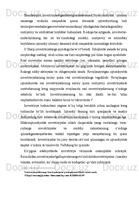 Shundayqilib,Investitsiyadegandakelgusidadaromad(foyda)olishyoki   ijtimoiy
samaraga   erishishi   maqsadida   qonun   doirasida   iqtisodiyotning   turli
tarmoqlarivasohalarigainvestorlartomonidanqo‘yiladiganbarchaturdagimulkiy,
moliyaviy va intellektual boyliklar tushuniladi. Boshqacha aytganda, investorlar-
mulkchilikning   har   xil   ko‘rinishidagi   moddiy,   moliyaviy   va   nomoddiy
boyliklarni iqtisodiy-ijtimoiy daromad olish maqsadida muomalaga kiritishdir.
U.Sharp investitsiyalarga quyidagicha ta‘rif beradi:  Istiqbolda yanada ko‘proq‖
miqdordagi mablag‘ olish uchun ma‘lum miqdordagi pul bilan bugun ajralishdir.
Real   investorlar   asosan   moddiy   aktivlarga   (yer,   uskunalar,   zavodlar)   qilingan
investitsiyalar.   Moliyaviy   investitsiyalar   bu   qog‘ozda   bitilgan   shartnomalardir.
Bularga oddiy aktsiyalar  va obligatsiyalar  kiradi. Rivojlanayotgan  iqtisodiyotda
investitsiyalarning   asosiy   qismi   real   investitsiyalarga   tegishlidir.   Rivojlangan
iqtisodiyotda   esa   investitsiyalarning   asosiy   qismi   moliyaviy   investitsiyalash
institutlarining   keng   miqiyosida   rivojlanishi   real   investitsiyalarining   o‘sishiga
sababchi   bo‘ladi.   Investitsiyalarining   bu   ikki   shakli   bir-biri   bilan
raqobatlashuvchi emas, balkibir-birini to‘ldiruvchidir.
‖ 5
Investitsiya   tushunchasi   yagona   to‘liq   belgi   berishlik   uchun   anchagina   keng
tushuncha   bo‘lib   hisoblanadi.   Iqtisodiy   fanning   turli   qismlarida   va   amaliy
faoliyatning turli sohalarida investitsiya mazmunini o‘zining xususiyatlariga ega.
Makroiqtisodiyotda   investitsiyalar   ishlab   chiqarishda   yangi   vositalarga,   turar-
joylarga   investitsiyalar   va   moddiy   zahiralarining   o‘sishiga
qilinadiganxarajatlardan   tashkil   topadigan   yalpi   xarajatlarning   bir   qismi
hisoblanadi. Investitsiyalar-bu joriy davrda iste‘mol qilinmagan va iqtisodiyotda
kapital o‘sishini ta‘minlovchi YaIMning bir qismidir.
Ko‘pgina   adabiyotlarda   investitsiya   terminida   noaniqliklar   uchraydi.
Birinchidan,investitsiyalar gafuqorolarningiste‘molchilikinvestitsiyalari  (maishiy	
‖
texnika, avtomobil, ko‘chmas mulk va boshqalar) qo‘shib yuboriladi.
4
O‘zbekistonRespublikasining―Investitsiyafaoliyatito‘g‘risida giQonuni,1998yil24-dekabr2-modda.	
‖	
5У.Шарп,Г.Александр,Дж.Бейли.	―Инвестиции :Пер.с.англ.-М.:ИНФРА-М,	‖	1997 