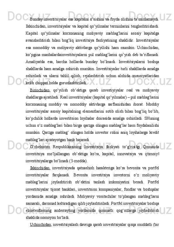 Bunday investitsiyalar esa kapitalni o‘sishini va foyda olishini ta‘minlamaydi.
Ikkinchidan, investitsiyalar  va kapital qo‘yilmalar terminlarini tenglashtirishadi.
Kapital   qo‘yilmalar   korxonaning   moliyaviy   mablag‘larini   asosiy   kapitalga
avanslashtirish   bilan   bog‘liq   investitsiya   faoliyatining   shaklidir.   Investitsiyalar
esa   nomoddiy   va   moliyaviy   aktivlarga   qo‘yilishi   ham   mumkin.   Uchinchidan,
ko‘pgina   manbalardainvestitsiyalarni   pul   mablag‘larini   qo‘yish   deb   ta‘riflanadi.
Amaliyatda   esa,   barcha   hollarda   bunday   bo‘lmadi.   Investitsiyalarni   boshqa
shakllarda ham  amalga  oshirish mumkin. Investitsiyalar  turli  shakllarda  amalga
oshiriladi   va   ularni   tahlil   qilish,   rejalashtirish   uchun   alohida   xususiyatlaridan
kelib chiqqan holda guruxlashtiriladi.
Birinchidan ,   qo‘yilish   ob‘ektiga   qarab   investiyiyalar   real   va   moliyaviy
shakllarga ajratiladi. Real investitsiyalar (kapital qo‘yilmalar) – pul mablag‘larini
korxonaning   moddiy   va   nomoddiy   aktivlarga   sarflanishidan   iborat.   Moddiy
investitsiyalar   asosiy   kapitalning   elementlarini   sotib   olish   bilan   bog‘liq   bo‘lib,
ko‘pchilik   hollarda   investitsion   loyihalar   doirasida   amalga   oshiriladi.   SHuning
uchun o‘z mablag‘lari bilan birga qarzga olingan mablag‘lar ham foydalanilishi
mumkin.   Qarzga   mablag‘   olingan   holda   investor   rolini   aniq   loyihalarga   kredit
mablag‘lari ajratayotgan bank bajaradi.
O‘zbekiston   Respublikasining   Investitsiya   faoliyati   to‘g‘risi gi   Qonunida‖
investitsiya   mo‘ljallangan   ob‘ektiga   ko‘ra,   kapital,   innovatsiya   va   ijtimoiy	
‖
investitsiyalarga bo‘linadi (3-modda).
Ikkinchidan ,   investitsiyada   qatnashish   harakteriga   ko‘ra   bevosita   va   portfel
investitsiyalar   farqlanadi.   Bevosita   investitsiya   investorni   o‘z   moliyaviy
mablag‘larini   joylashtirish   ob‘ektini   tanlash   imkoniyatini   beradi.   Portfel
investitsiyalar   tijorat   banklari,   investitsion   kompaniyalar,   fondlar   va   boshqalar
yordamida   amalga   oshriladi.   Moliyaviy   vositachilar   to‘plangan   mablag‘larni
samarali, daromad keltiradigan qilib joylashtiriladi. Portfel investitsiyalar boshqa
elmetentlarning   anderrayting   yordamida   qimmatli   qog‘ozlarga   joylashtirish
shaklida nomoyon bo‘ladi.
Uchinchidan , investitsiyalash davriga qarab investitsiyalar qisqa muddatli (bir 