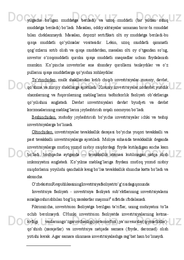 yilgacha   bo‘lgan   muddatga   beriladi)   va   uzoq   muddatli   (bir   yildan   oshiq
muddatga beriladi) bo‘ladi. Masalan, oddiy aktsiyalar umuman biror-bi rmuddat
bilan   cheklanmaydi.   Masalan,   depozit   sertifikati   olti   oy   muddatga   beriladi-bu
qisqa   muddatli   qo‘yilmalar   vositasidir.   Lekin,   uzoq   muddatli   qimmatli
qog‘ozlarni   sotib   olish   va   qisqa   muddatdan,   masalan   olti   oy   o‘tgandan   so‘ng,
investor   o‘zoqmuddatli   qurolni   qisqa   muddatli   maqsadlar   uchun   foydalanish
mumkin.   Ko‘pincha   investorlar   ana   shunday   qurollarni   tanlaydilar   va   o‘z
pullarini qisqa muddatlarga qo‘yishni xohlaydilar.
To‘rtinchidan ,   mulk   shakllaridan   kelib   chiqib   investitsiyalar   xususiy,   davlat,
qo‘shma va xorijiy shakllarga ajratiladi. Xususiy investitsiyalar nodavlat yuridik
shaxslarning   va   fuqorolarning   mablag‘larini   tadbirkorlik   faoliyati   ob‘ektlariga
qo‘yilishini   anglatadi.   Davlat   investitsiyalari   davlat   byudjeti   va   davlat
korxonalarining mablag‘larini joylashtirish orqali nomoyon bo‘ladi.
Beshinchidan,   xududiy   joylashtirish   bo‘yicha   investitsiyalar   ichki   va   tashqi
investitsiyalarga bo‘linadi.
Oltinchidan,   investitsiyalar  tavakkallik  darajasi  bo‘yicha  yuqori  tavakkalli  va
past   tavakkalli   investitsiyalarga   ajratiladi.   Moliya   sohasida   tavakkallik   deganda
investitsiyalarga  mutloq yoxud  nisbiy  miqdordagi   foyda  kutiladigan ancha  kam
bo‘ladi,   boshqacha   aytganda   ―   tavakkallik   atamasi   kutilmagan   natija   olish
imkoniyatini   anglatadi.   Ko‘yilma   mablag‘lariga   foydani   mutloq   yoxud   nisbiy
miqdorlarini yoyilishi qanchalik keng bo‘lsa tavakkallik shuncha katta bo‘ladi va
aksincha.
O‘zbekistonRespublikasiningInvestitsiyafaoliyatito‘g‘risidagiqonunda:
Investitsiya   faoliyati   -   investitsiya   faoliyati   sub‘ektlarining   investitsiyalarni
amalgaoshirishbilan bog‘liq xarakatlar majmui‖ 6
 sifatida ifodalanadi.
Fikrimizcha,   investitsion   faoliyatga   berilgan   ta‘riflar,   uning   mohiyatini   to‘la
ochib   berolmaydi.   CHunki   investitsion   faoliyatda   investitsiyalarning   ketma-
ketligi   vaularningo‘zgaruvchanligi(metamorfozi),ya‘niresurslar(qiymatliklar)-
qo‘shish   (xarajatlar)   va   investitsiya   natijada   samara   (foyda,   daromad)   olish
yotishi kerak. Agar samara olinmasa investitsiyalashga rag‘bat ham bo‘lmaydi. 