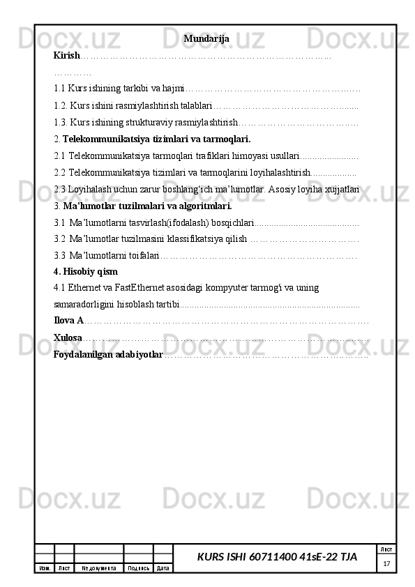 Изм. Лист №  документа Подпись Дата Лист
17KURS ISHI 60711400 41sE-22 TJAMundarija
Kirish …………………………………………………………………...
…………
1.1 Kurs ishining tarkibi va hajmi…………………………………………..…..
1.2. Kurs ishini rasmiylashtirish talablari…………………………………........
1.3. Kurs ishining strukturaviy rasmiylashtirish……………………………..…
2.   Telekommunikatsiya tizimlari va tarmoqlari.
2.1  T elekommunikatsiya tarmoqlari trafiklari himoyasi usullari ........................
2.2 Telekommunikatsiya tizimlari va tarmoqlarini loyihalashtirish...................
2.3 Loyihalash uchun zarur boshlang‘ich ma’lumotlar. Asosiy loyiha xujjatlari
3.  Ma'lumotlar tuzilmalari va algoritmlari.
3.1    Ma’lumotlarni tasvirlash(ifodalash) bosqichlari...........................................
3.2    Ma’lumotlar tuzilmasini klassifikatsiya qilish …………………………….
3.3    Ma’lumotlarni toifalari…………………………………………………….
4. Hisobiy qism
4.1 Ethernet va FastEthernet asosidagi kompyuter tarmog'i va uning 
samaradorligini hisoblash tartibi..........................................................................
Ilova A …………………………………………………………………………….
Xulosa ………………………………………………………………………..……
Foydalanilgan adabiyotlar ………………………………………………..……..