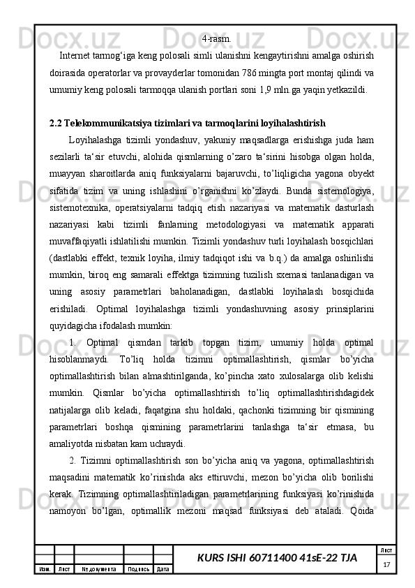 Изм. Лист №  документа Подпись Дата Лист
17KURS ISHI 60711400 41sE-22 TJA 4-rasm.
Internet tarmog‘iga keng polosali simli ulanishni kengaytirishni amalga oshirish
doirasida operatorlar va provayderlar tomonidan 786 mingta port montaj qilindi va
umumiy keng polosali tarmoqqa ulanish portlari soni 1,9 mln.ga yaqin yetkazildi.
2.2 Telekommunikatsiya tizimlari va tarmoqlarini loyihalashtirish
Loyihalashga   tizimli   yondashuv,   yakuniy   maqsadlarga   erishishga   juda   ham
sezilarli   ta‘sir   etuvchi,   alohida   qismlarning   o’zaro   ta‘sirini   hisobga   olgan   holda,
muayyan   sharoitlarda   aniq   funksiyalarni   bajaruvchi,   to’liqligicha   yagona   obyekt
sifatida   tizim   va   uning   ishlashini   o’rganishni   ko’zlaydi.   Bunda   sistemologiya,
sistemotexnika,   operatsiyalarni   tadqiq   etish   nazariyasi   va   matematik   dasturlash
nazariyasi   kabi   tizimli   fanlarning   metodologiyasi   va   matematik   apparati
muvaffaqiyatli ishlatilishi mumkin. Tizimli yondashuv turli loyihalash bosqichlari
(dastlabki   effekt,   texnik   loyiha,   ilmiy   tadqiqot   ishi   va   b.q.)   da   amalga   oshirilishi
mumkin,   biroq   eng   samarali   effektga   tizimning   tuzilish   sxemasi   tanlanadigan   va
uning   asosiy   parametrlari   baholanadigan,   dastlabki   loyihalash   bosqichida
erishiladi.   Optimal   loyihalashga   tizimli   yondashuvning   asosiy   prinsiplarini
quyidagicha ifodalash mumkin: 
1.   Optimal   qismdan   tarkib   topgan   tizim,   umumiy   holda   optimal
hisoblanmaydi.   To’liq   holda   tizimni   optimallashtirish,   qismlar   bo’yicha
optimallashtirish   bilan   almashtirilganda,   ko’pincha   xato   xulosalarga   olib   kelishi
mumkin.   Qismlar   bo’yicha   optimallashtirish   to’liq   optimallashtirishdagidek
natijalarga   olib   keladi,   faqatgina   shu   holdaki,   qachonki   tizimning   bir   qismining
parametrlari   boshqa   qismining   parametrlarini   tanlashga   ta‘sir   etmasa,   bu
amaliyotda nisbatan kam uchraydi.
2.   Tizimni   optimallashtirish   son   bo’yicha   aniq   va   yagona,   optimallashtirish
maqsadini   matematik   ko’rinishda   aks   ettiruvchi,   mezon   bo’yicha   olib   borilishi
kerak.   Tizimning   optimallashtiriladigan   parametrlarining   funksiyasi   ko’rinishida
namoyon   bo’lgan,   optimallik   mezoni   maqsad   funksiyasi   deb   ataladi.   Qoida