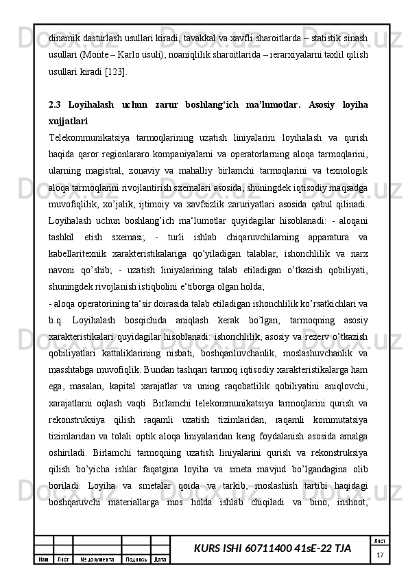 Изм. Лист №  документа Подпись Дата Лист
17KURS ISHI 60711400 41sE-22 TJAdinamik dasturlash usullari kiradi, tavakkal va xavfli sharoitlarda – statistik sinash
usullari (Monte – Karlo usuli), noaniqlilik sharoitlarida – ierarxiyalarni taxlil qilish
usullari kiradi [123].
2.3   Loyihalash   uchun   zarur   boshlang‘ich   ma’lumotlar.   Asosiy   loyiha
xujjatlari 
Telekommunikatsiya   tarmoqlarining   uzatish   liniyalarini   loyihalash   va   qurish
haqida   qaror   regionlararo   kompaniyalarni   va   operatorlarning   aloqa   tarmoqlarini,
ularning   magistral,   zonaviy   va   mahalliy   birlamchi   tarmoqlarini   va   texnologik
aloqa tarmoqlarini rivojlantirish sxemalari asosida, shuningdek iqtisodiy maqsadga
muvofiqlilik,   xo’jalik,   ijtimoiy   va   xavfsizlik   zaruriyatlari   asosida   qabul   qilinadi.
Loyihalash   uchun   boshlang’ich   ma‘lumotlar   quyidagilar   hisoblanadi:   -   aloqani
tashkil   etish   sxemasi;   -   turli   ishlab   chiqaruvchilarning   apparatura   va
kabellaritexnik   xarakteristikalariga   qo’yiladigan   talablar,   ishonchlilik   va   narx
navoni   qo’shib;   -   uzatish   liniyalarining   talab   etiladigan   o’tkazish   qobiliyati,
shuningdek rivojlanish istiqbolini e‘tiborga olgan holda;
- aloqa operatorining ta‘sir doirasida talab etiladigan ishonchlilik ko’rsatkichlari va
b.q.   Loyihalash   bosqichida   aniqlash   kerak   bo’lgan,   tarmoqning   asosiy
xarakteristikalari   quyidagilar  hisoblanadi:  ishonchlilik,  asosiy  va  rezerv o’tkazish
qobiliyatlari   kattaliklarining   nisbati,   boshqariluvchanlik,   moslashuvchanlik   va
masshtabga muvofiqlik. Bundan tashqari tarmoq iqtisodiy xarakteristikalarga ham
ega,   masalan,   kapital   xarajatlar   va   uning   raqobatlilik   qobiliyatini   aniqlovchi,
xarajatlarni   oqlash   vaqti.   Birlamchi   telekommunikatsiya   tarmoqlarini   qurish   va
rekonstruksiya   qilish   raqamli   uzatish   tizimlaridan,   raqamli   kommutatsiya
tizimlaridan   va   tolali   optik   aloqa   liniyalaridan   keng   foydalanish   asosida   amalga
oshiriladi.   Birlamchi   tarmoqning   uzatish   liniyalarini   qurish   va   rekonstruksiya
qilish   bo’yicha   ishlar   faqatgina   loyiha   va   smeta   mavjud   bo’lgandagina   olib
boriladi.   Loyiha   va   smetalar   qoida   va   tarkib,   moslashish   tartibi   haqidagi
boshqaruvchi   materiallarga   mos   holda   ishlab   chiqiladi   va   bino,   inshoot, 