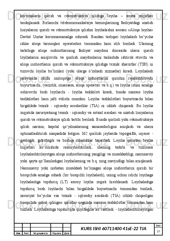 Изм. Лист №  документа Подпись Дата Лист
17KURS ISHI 60711400 41sE-22 TJAkorxonalarni   qurish   va   rekonstruksiya   qilishga   loyiha   –   smeta   xujjatlari
tasdiqlanadi.   Birlamchi   telekommunikatsiya   tarmoqlarining   faoliyatdagi   uzatish
liniyalarini   qurish   va   rekonstruksiya   qilishni   loyihalashni   asosan   «Aloqa   loyiha»
Davlat   Unitar   korxonasiamalga   oshiradi.   Bundan   tashqari   loyihalash   bo’yicha
ishlar   aloqa   tarmoqlari   operatorlari   tomonidan   ham   olib   boriladi.   Ularning
tarkibiga   aloqa   inshootlarining   faoliyat   maydoni   doirasida   ularni   qurish
loyihalarini   aniqlovchi   va   qurilish   maydonlarini   tanlashda   ishtirok   etuvchi   va
aloqa   inshootlarini   qurish   va   rekonstruksiya   qilishga   texnik   sharoitlar   (TSH)   ni
tuzuvchi   loyiha   bo’limlari   (yoki   ularga   o’xshash   xizmatlar)   kiradi.   Loyihalash
jarayonida   ishchi   muloqotga:   aloqa   inshootlarini   qurishni   rejalashtiruvchi
buyurtmachi, (vazirlik, muassasa, aloqa operatori va b.q.) va loyiha ishini amalga
oshiruvchi   bosh   loyihachi   -   loyiha   tashkiloti   kiradi,   bunda   maxsus   loyiha
tashkilotlari   ham   jalb   etilishi   mumkin.   Loyiha   tashkilotlari   buyurtmachi   bilan
birgalikda   texnik   -   iqtisodiy   asoslashlar   (TIA)   ni   ishlab   chiqaradi.   Bu   loyiha
xujjatida zaruriyatning texnik - iqtisodiy va sotsial  asoslari va uzatish liniyalarini
qurish va rekonstruksiya qilish tartibi beriladi. Bunda qurilish yoki rekonstruksiya
qilish   narxini,   kapital   qo’yilmalarning   samaradorligini   aniqlash   va   ularni
optimallashtirish   maqsadida   kelgusi   362   qurilish   joylarida   topografik,   injener   -
geologik,   gidrologik   va   boshqa   izlanishlar   bajariladi.   Loyiha   qarorlari   loyiha
hujjatlari   ko’rinishida   rasmiylashtiriladi,   ularning   tarkibi   va   tuzilmasi
loyihalashtirilayotgan aloqa inshootlarining yangiligi va murakkabligi, namunaviy
yoki qayta qo’llaniladigan loyihalarning va b.q. ning mavjudligi bilan aniqlanadi.
Namunaviy   yoki   nisbatan   murakkab   bo’lmagan   aloqa   inshootlarini   qurish   bir
bosqichda   amalga   oshadi   (bir   bosqichli   loyihalash),   uning   uchun   ishchi   loyihaga
loyihalashga   topshiriq   (LT)   asosiy   loyiha   xujjati   hisoblanadi.   Loyihalashga
topshiriq   bosh   loyihachi   bilan   birgalikda   buyurtmachi   tomonidan   tuziladi,
zaruriyat   bo’yicha   esa   texnik   -   iqtisodiy   asoslash   (TIA)   ishlab   chiqarilgan
bosqichda   qabul   qilingan   qarorlar   negizida   maxsus   tashkilotlar   tomonidan   ham
tuziladi. Loyihalashga topshiriqda quyidagilar ko’rsatiladi: - loyihalashtirilayotgan 