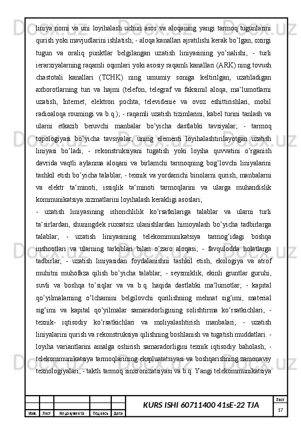 Изм. Лист №  документа Подпись Дата Лист
17KURS ISHI 60711400 41sE-22 TJAliniya   nomi   va   uni   loyihalash   uchun   asos   va   aloqaning   yangi   tarmoq   tugunlarini
qurish yoki mavjudlarini ishlatish; - aloqa kanallari ajratilishi kerak bo’lgan, oxirgi
tugun   va   oraliq   punktlar   belgilangan   uzatish   liniyasining   yo’nalishi;   -   turli
ierarxiyalarning raqamli oqimlari yoki asosiy raqamli kanallari (ARK) ning tovush
chastotali   kanallari   (TCHK)   ning   umumiy   soniga   keltirilgan,   uzatiladigan
axborotlarning   turi   va   hajmi   (telefon,   telegraf   va   faksimil   aloqa,   ma‘lumotlarni
uzatish,   Internet,   elektron   pochta,   televidenie   va   ovoz   eshittirishlari,   mobil
radioaloqa roumingi va b.q.); - raqamli uzatish tizimlarini, kabel turini tanlash va
ularni   etkazib   beruvchi   manbalar   bo’yicha   dastlabki   tavsiyalar;   -   tarmoq
topologiyasi   bo’yicha   tavsiyalar,   uning   elementi   loyihalashtirilayotgan   uzatish
liniyasi   bo’ladi;   -   rekonstruksiyani   tugatish   yoki   loyiha   quvvatini   o’rganish
davrida   vaqtli   aylanma   aloqani   va   birlamchi   tarmoqning   bog’lovchi   liniyalarini
tashkil etish bo’yicha talablar; - texnik va yordamchi binolarni qurish, manbalarni
va   elektr   ta‘minoti,   issiqlik   ta‘minoti   tarmoqlarini   va   ularga   muhandislik
kommunikatsiya xizmatlarini loyihalash kerakligi asoslari;
-   uzatish   liniyasining   ishonchlilik   ko’rsatkilariga   talablar   va   ularni   turli
ta‘sirlardan,   shuningdek   ruxsatsiz   ulanishlardan   himoyalash   bo’yicha   tadbirlarga
talablar;   -   uzatish   liniyasining   telekommunikatsiya   tarmog’idagi   boshqa
inshootlari   va   ularning   tarkiblari   bilan   o’zaro   aloqasi;   -   favqulodda   holatlarga
tadbirlar;   -   uzatish   liniyasidan   foydalanishni   tashkil   etish,   ekologiya   va   atrof
muhitni   muhofaza   qilish   bo’yicha   talablar;   -   seysmiklik,   ekinli   gruntlar   guruhi,
suvli   va   boshqa   to’siqlar   va   va   b.q.   haqida   dastlabki   ma‘lumotlar;   -   kapital
qo’yilmalarning   o’lchamini   belgilovchi   qurilishning   mehnat   sig’imi,   material
sig’imi   va   kapital   qo’yilmalar   samaradorligining   solishtirma   ko’rsatkichlari;   -
texnik-   iqtisodiy   ko’rsatkichlari   va   moliyalashtirish   manbalari;   -   uzatish
liniyalarini qurish va rekonstruksiya qilishning boshlanish va tugatish muddatlari. -
loyiha   variantlarini   amalga   oshirish   samaradorligini   texnik   iqtisodiy   baholash;   -
telekommunikatsiya tarmoqlarining ekspluatatsiyasi va boshqarishning zamonaviy
texnologiyalari; - taktli tarmoq sinxronizatsiyasi va b.q. Yangi telekommunikatsiya