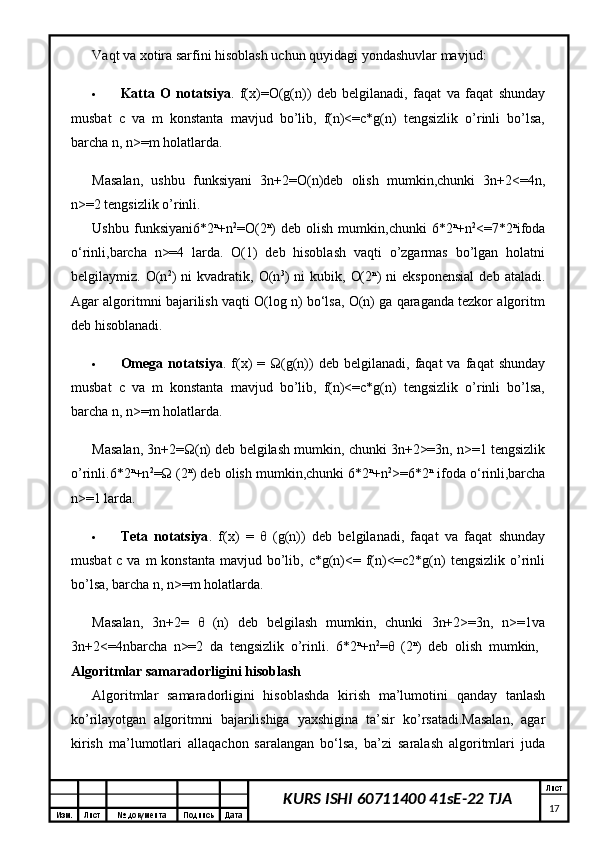 Изм. Лист №  документа Подпись Дата Лист
17KURS ISHI 60711400 41sE-22 TJAVaqt va xotira sarfini hisoblash uchun quyidagi yondashuvlar mavjud:
 Katta   O   notatsiya .   f(x)=O(g(n))   deb   belgilanadi,   faqat   va   faqat   shunday
musbat   c   va   m   konstanta   mavjud   bo’lib,   f(n)<=c*g(n)   tengsizlik   o’rinli   bo’lsa,
barcha n, n>=m holatlarda. 
Masalan,   ushbu   funksiyani   3n+2=O(n)deb   olish   mumkin,chunki   3n+2<=4n,
n>=2 tengsizlik o’rinli. 
Ushbu   funksiyani6*2 n
+n 2
=O(2 n
)   deb   olish   mumkin,chunki   6*2 n
+n 2
<=7*2 n
ifoda
o‘rinli,barcha   n>=4   larda.   O(1)   deb   hisoblash   vaqti   o’zgarmas   bo’lgan   holatni
belgilaymiz.  O(n 2
)   ni   kvadratik,   O(n 3
)   ni   kubik,   O(2 n
)   ni   eksponensial   deb   ataladi.
Agar algoritmni bajarilish vaqti O(log n) bo‘lsa, O(n) ga qaraganda tezkor algoritm
deb hisoblanadi. 
 Omega   notatsiya .  f(x)   =  Ω(g(n))   deb   belgilanadi,   faqat   va   faqat   shunday
musbat   c   va   m   konstanta   mavjud   bo’lib,   f(n)<=c*g(n)   tengsizlik   o’rinli   bo’lsa,
barcha n, n>=m holatlarda. 
Masalan, 3n+2=Ω(n) deb belgilash mumkin, chunki 3n+2>=3n, n>=1 tengsizlik
o’rinli.6*2 n
+n 2
=Ω (2 n
) deb olish mumkin,chunki 6*2 n
+n 2
>=6*2 n
 ifoda o‘rinli,barcha
n>=1 larda. 
 Teta   notatsiya .   f(x)   =   θ   (g(n))   deb   belgilanadi,   faqat   va   faqat   shunday
musbat  c va  m  konstanta mavjud bo’lib, c*g(n)<= f(n)<=c2*g(n)  tengsizlik o’rinli
bo’lsa, barcha n, n>=m holatlarda. 
Masalan,   3n+2=   θ   (n)   deb   belgilash   mumkin,   chunki   3n+2>=3n,   n>=1va
3n+2<=4nbarcha   n>=2   da   tengsizlik   o’rinli.   6*2 n
+n 2
= θ   (2 n
)   deb   olish   mumkin,  
Algoritmlar samaradorligini hisoblash  
Algoritmlar   samaradorligini   hisoblashda   kirish   ma’lumotini   qanday   tanlash
ko’rilayotgan   algoritmni   bajarilishiga   yaxshigina   ta’sir   ko’rsatadi.Masalan,   agar
kirish   ma’lumotlari   allaqachon   saralangan   bo‘lsa,   ba’zi   saralash   algoritmlari   juda 