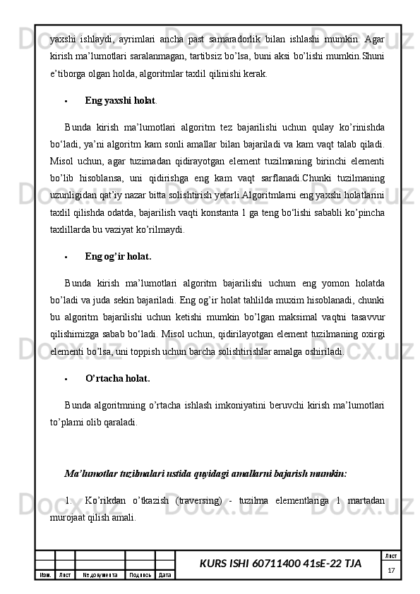 Изм. Лист №  документа Подпись Дата Лист
17KURS ISHI 60711400 41sE-22 TJAyaxshi   ishlaydi,   ayrimlari   ancha   past   samaradorlik   bilan   ishlashi   mumkin.   Agar
kirish ma’lumotlari saralanmagan, tartibsiz bo’lsa, buni aksi bo’lishi mumkin.Shuni
e’tiborga olgan holda, algoritmlar taxlil qilinishi kerak.
 Eng yaxshi holat . 
Bunda   kirish   ma’lumotlari   algoritm   tez   bajarilishi   uchun   qulay   ko’rinishda
bo‘ladi, ya’ni algoritm kam sonli amallar bilan bajariladi va kam vaqt talab qiladi.
Misol   uchun,   agar   tuzimadan   qidirayotgan   element   tuzilmaning   birinchi   elementi
bo’lib   hisoblansa,   uni   qidirishga   eng   kam   vaqt   sarflanadi.Chunki   tuzilmaning
uzunligidan qat’iy nazar bitta solishtirish yetarli.Algoritmlarni eng yaxshi holatlarini
taxlil qilishda odatda, bajarilish vaqti konstanta 1 ga teng bo‘lishi sababli ko’pincha
taxlillarda bu vaziyat ko’rilmaydi. 
 Eng og’ir holat.  
Bunda   kirish   ma’lumotlari   algoritm   bajarilishi   uchum   eng   yomon   holatda
bo’ladi va juda sekin bajariladi. Eng og’ir holat tahlilda muxim hisoblanadi, chunki
bu   algoritm   bajarilishi   uchun   ketishi   mumkin   bo’lgan   maksimal   vaqtni   tasavvur
qilishimizga sabab bo‘ladi.   Misol uchun, qidirilayotgan element tuzilmaning oxirgi
elementi bo’lsa, uni toppish uchun barcha solishtirishlar amalga oshiriladi. 
 O’rtacha holat.  
Bunda algoritmning o’rtacha ishlash  imkoniyatini  beruvchi  kirish  ma’lumotlari
to’plami olib qaraladi. 
Ma’lumotlar tuzilmalari ustida quyidagi amallarni bajarish mumkin:
1. Ko’rikdan   o’tkazish   (traversing)   -   tuzilma   elementlariga   1   martadan
murojaat qilish amali.