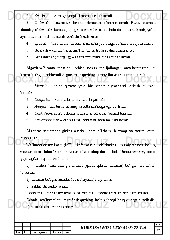 Изм. Лист №  документа Подпись Дата Лист
17KURS ISHI 60711400 41sE-22 TJA2. Kiritish – tuzilmaga yangi element kiritish amali. 
3. O’chirish   –   tuzlmadan   bironta   elementni   o’chirish   amali.   Bunda   element
shunday   o’chirilishi   kerakki,   qolgan   elementlar   stabil   holatda   bo’lishi   kerak,   ya’ni
ayrim tuzilmalarda nosozlik sezilishi kerak emas. 
4. Qidirish – tuzilmadan bironta elementni joylashgan o’rnini aniqlash amali. 
5. Saralash – elementlarni ma’lum bir tartibda joylashtirish amali. 
6. Birlashtirish (merging) – ikkita tuzilmani birlashtirish amali. 
Algoritm. Bironta   masalani   echish   uchun   mo’ljallangan   amallarningma’lum
ketma-ketligi hisoblanadi.Algoritmlar quyidagi tamoyillarga asoslanishi kerak: 
1. Kiritish   –   bo’sh   qiymat   yoki   bir   nechta   qiymatlarni   kiritish   mumkin
bo’lishi; 
2. Chiqarish  – kamida bitta qiymat chiqarilishi; 
3. Aniqlik  – xar bir amal aniq va bitta ma’noga ega bo’lishi; 
4. Cheklilik –algoritm chekli sondagi amallardan tashkil topishi; 
5. Samaradorlilik  – xar bit amal oddiy va soda bo’lishi kerak. 
Algoritm   samaradorligining   asosiy   ikkita   o’lchami   b   uvaqt   va   xotira   xajmi
hisoblanadi. 
Ma’lumotlar tuzilmasi  (MT) – informatsion ob’ektning umumiy xossasi  bo‘lib,
mazkur  xossa   bilan biror   bir   dastur   o‘zaro  aloqador   bo‘ladi.  Ushbu  umumiy xossa
quyidagilar orqali tavsiflanadi:
1) mazkur   tuzilmaning   mumkin   (qabul   qilishi   mumkin)   bo‘lgan   qiymatlari
to‘plami; 
2) mumkin bo‘lgan amallar (operatsiyalar) majmuasi;
3) tashkil etilganlik tasnifi. 
Oddiy ma’lumotlar tuzilmasini ba’zan ma’lumotlar toifalari deb ham ataladi.
Odatda, ma’lumotlarni tasniflash quyidagi ko‘rinishdagi bosqichlarga ajratiladi: 
1) abstrakt (matematik) bosqich; 