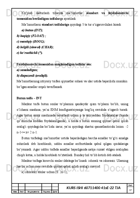 Изм. Лист №  документа Подпись Дата Лист
17KURS ISHI 60711400 41sE-22 TJAKo‘plab   dasturlash   tillarida   ma’lumotlar   standart   va   foydalanuvchi
tomonidan beriladigan toifalar ga ajratiladi. 
Ma’lumotlarni  standart toifalariga  quyidagi 5 ta tur o‘zgaruvchilari kiradi: 
a) butun (INT);  
b) haqiqiy (FLOAT) ;  
c) mantiqiy (BOOL);  
d) belgili (simvol) (CHAR);  
e) ko‘rsatkichli (*). 
Foydalanuvchi tomonidan aniqlanadigan toifalar esa:  
a) sanaladigan;  
b) diapazonli (oraliqli).  
Ma’lumotlarning ixtiyoriy toifasi qiymatlar sohasi va ular ustida bajarilishi mumkin 
bo‘lgan amallar orqali tavsiflanadi. 
Butun toifa – INT  
Mazkur   toifa   butun   sonlar   to‘plamini   qandaydir   qism   to‘plami   bo‘lib,   uning
o‘lchami   mashina,   ya’ni   EHM   konfiguratsiyasiga   bog‘liq   ravishda   o‘zgarib   turadi.
Agar   butun  sonni   mashinada   tasvirlash  uchun   p  ta  razryaddan   foydalanilsa   (bunda
qo‘shimcha koddan foydalanilganda), u holda x butun sonning qiymat qabul qilish
oralig‘i quyidagicha bo‘lishi zarur, ya’ni quyidagi shartni qanoatlantirishi lozim: -2
n-1<= x< 2 n-1.
Butun toifadagi ma’lumotlar ustida bajariladigan barcha amallar to‘g‘ri amalga
oshiriladi   deb   hisoblanib,   ushbu   amallar   arifmetikada   qabul   qilgan   qoidalariga
bo‘ysunadi. Agar ushbu toifada amallar bajarilganda natija ruxsat etilgan oraliqdan
chiqib ketsa, u holda hisoblash to‘xtatiladi. Bunday hol to‘lib ketish deb ataladi. 
Mazkur toifaga kiruvchi sonlar ikkitaga bo‘linadi: ishorali va ishorasiz. Ularning
har bir uchun mos ravishda qiymat qabul qilish oralig‘i mavjud: 
a) ishorasiz sonlar uchun (0..2n-1);  