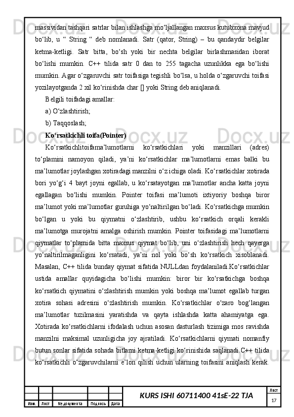 Изм. Лист №  документа Подпись Дата Лист
17KURS ISHI 60711400 41sE-22 TJAmassividan tashqari satrlar bilan ishlashga mo‘ljallangan maxsus kutubxona mavjud
bo‘lib,   u   “   String   “   deb   nomlanadi.   Satr   (qator,   String)   –   bu   qandaydir   belgilar
ketma-ketligi.   Satr   bitta,   bo‘sh   yoki   bir   nechta   belgilar   birlashmasidan   iborat
bo‘lishi   mumkin.   C++   tilida   satr   0   dan   to   255   tagacha   uzunlikka   ega   bo‘lishi
mumkin. Agar o‘zgaruvchi satr toifasiga tegishli bo‘lsa, u holda o‘zgaruvchi toifasi
yozilayotganda 2 xil ko‘rinishda char [] yoki String deb aniqlanadi. 
Belgili toifadagi amallar:
a) O‘zlashtirish; 
b) Taqqoslash;
Ko‘rsatkichli toifa(Pointer) 
Ko‘rsatkichlitoifama’lumotlarni   ko‘rsatkichlari   yoki   manzillari   (adres)
to‘plamini   namoyon   qiladi,   ya’ni   ko‘rsatkichlar   ma’lumotlarni   emas   balki   bu
ma’lumotlar joylashgan xotiradagi manzilni o‘z ichiga oladi. Ko‘rsatkichlar xotirada
bori   yo‘g‘i   4   bayt   joyni   egallab,   u   ko‘rsatayotgan   ma’lumotlar   ancha   katta   joyni
egallagan   bo‘lishi   mumkin.   Pointer   toifasi   ma’lumoti   ixtiyoriy   boshqa   biror
ma’lumot yoki ma’lumotlar guruhiga yo‘naltirilgan bo‘ladi. Ko‘rsatkichga mumkin
bo‘lgan   u   yoki   bu   qiymatni   o‘zlashtirib,   ushbu   ko‘rsatkich   orqali   kerakli
ma’lumotga   murojatni   amalga   oshirish   mumkin.   Pointer   toifasidagi   ma’lumotlarni
qiymatlar   to‘plamida   bitta   maxsus   qiymat   bo‘lib,   uni   o‘zlashtirish   hech   qayerga
yo‘naltirilmaganligini   ko‘rsatadi,   ya’ni   nol   yoki   bo‘sh   ko‘rsatkich   xisoblanadi.
Masalan, C++ tilida bunday qiymat sifatida NULLdan foydalaniladi.Ko‘rsatkichlar
ustida   amallar   quyidagicha   bo‘lishi   mumkin:   biror   bir   ko‘rsatkichga   boshqa
ko‘rsatkich   qiymatini   o‘zlashtirish   mumkin   yoki   boshqa   ma’lumot   egallab   turgan
xotira   sohasi   adresini   o‘zlashtirish   mumkin.   Ko‘rsatkichlar   o‘zaro   bog‘langan
ma’lumotlar   tuzilmasini   yaratishda   va   qayta   ishlashda   katta   ahamiyatga   ega.
Xotirada   ko‘rsatkichlarni   ifodalash   uchun   asosan   dasturlash   tizimiga   mos   ravishda
manzilni   maksimal   uzunligicha   joy   ajratiladi.   Ko‘rsatkichlarni   qiymati   nomanfiy
butun sonlar sifatida sohada bitlarni ketma-ketligi ko‘rinishida saqlanadi.C++ tilida
ko‘rsatkichli   o‘zgaruvchilarni   e’lon   qilish   uchun   ularning   toifasini   aniqlash   kerak. 