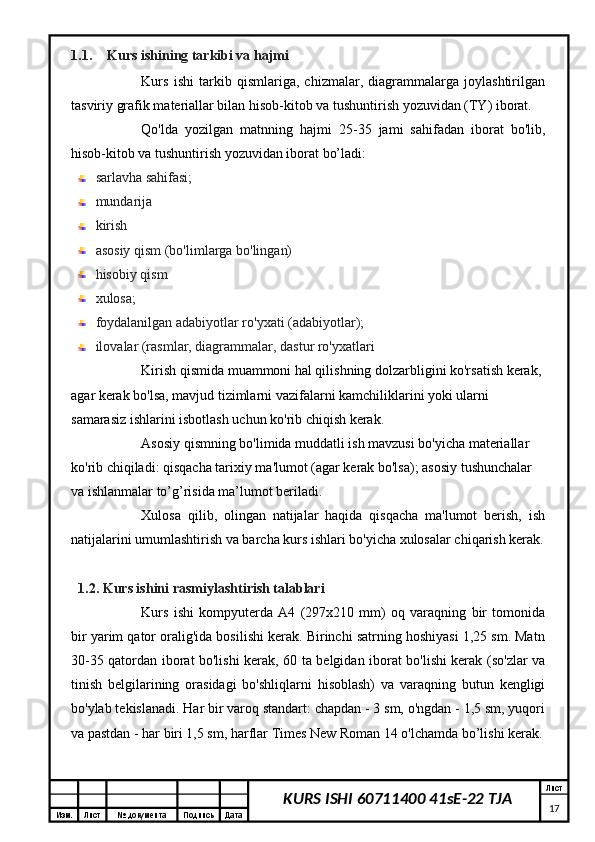 Изм. Лист №  документа Подпись Дата Лист
17KURS ISHI 60711400 41sE-22 TJA1.1. Kurs ishining tarkibi va hajmi
Kurs   ishi   tarkib   qismlariga,   chizmalar,   diagrammalarga   joylashtirilgan
tasviriy grafik materiallar bilan hisob-kitob va tushuntirish yozuvidan (TY) iborat.
Qo'lda   yozilgan   matnning   hajmi   25-35   jami   sahifadan   iborat   bo'lib,
hisob-kitob va tushuntirish yozuvidan iborat bo’ladi:
sarlavha sahifasi;
mundarija 
kirish
asosiy qism (bo'limlarga bo'lingan)
hisobiy qism
xulosa;
foydalanilgan adabiyotlar ro'yxati (adabiyotlar);
ilovalar (rasmlar, diagrammalar, dastur ro'yxatlari
Kirish qismida muammoni hal qilishning dolzarbligini ko'rsatish kerak, 
agar kerak bo'lsa, mavjud tizimlarni vazifalarni kamchiliklarini yoki ularni 
samarasiz ishlarini isbotlash uchun ko'rib chiqish kerak.
Asosiy qismning bo'limida muddatli ish mavzusi bo'yicha materiallar 
ko'rib chiqiladi: qisqacha tarixiy ma'lumot (agar kerak bo'lsa); asosiy tushunchalar 
va ishlanmalar to’g’risida ma’lumot beriladi.
Xulosa   qilib,   olingan   natijalar   haqida   qisqacha   ma'lumot   berish,   ish
natijalarini umumlashtirish va barcha kurs ishlari bo'yicha xulosalar chiqarish kerak.
1.2. Kurs ishini  rasmiylashtirish talablari
Kurs   ishi   kompyuterda   A4   (297x210   mm)   oq   varaqning   bir   tomonida
bir yarim qator oralig'ida bosilishi kerak. Birinchi satrning hoshiyasi 1,25 sm. Matn
30-35 qatordan iborat bo'lishi kerak, 60 ta belgidan iborat bo'lishi kerak (so'zlar va
tinish   belgilarining   orasidagi   bo'shliqlarni   hisoblash)   va   varaqning   butun   kengligi
bo'ylab tekislanadi. Har bir varoq standart: chapdan - 3 sm, o'ngdan - 1,5 sm, yuqori
va pastdan - har biri 1,5 sm, harflar Times New Roman 14 o'lchamda bo’lishi kerak. 