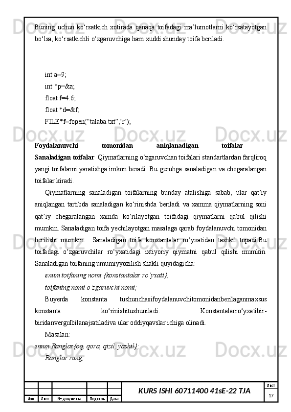 Изм. Лист №  документа Подпись Дата Лист
17KURS ISHI 60711400 41sE-22 TJABuning   uchun   ko‘rsatkich   xotirada   qanaqa   toifadagi   ma’lumotlarni   ko‘rsatayotgan
bo‘lsa, ko‘rsatkichli o‘zgaruvchiga ham xuddi shunday toifa beriladi. 
int a=9; 
int *p=&a;
float f=4.6; 
float *d=&f;
FILE*f=fopen(“talaba.txt”,’r’); 
Foydalanuvchi   tomonidan   aniqlanadigan   toifalar  
Sanaladigan toifalar   Qiymatlarning o‘zgaruvchan toifalari standartlardan farqliroq
yangi toifalarni yaratishga imkon beradi. Bu guruhga sanaladigan va chegaralangan
toifalar kiradi. 
Qiymatlarning   sanaladigan   toifalarning   bunday   atalishiga   sabab,   ular   qat’iy
aniqlangan   tartibda   sanaladigan   ko‘rinishda   beriladi   va   xamma   qiymatlarning   soni
qat’iy   chegaralangan   xamda   ko‘rilayotgan   toifadagi   qiymatlarni   qabul   qilishi
mumkin. Sanaladigan toifa yechilayotgan masalaga qarab foydalanuvchi tomonidan
berilishi   mumkin.     Sanaladigan   toifa   konstantalar   ro‘yxatidan   tashkil   topadi.Bu
toifadagi   o‘zgaruvchilar   ro‘yxatidagi   ixtiyoriy   qiymatni   qabul   qilishi   mumkin.
Sanaladigan toifaning umumiyyozilish shakli quyidagicha: 
enum toifaning nomi {konstantalar ro‘yxati};  
toifaning nomi o‘zgaruvchi nomi;  
Buyerda   konstanta   tushunchasifoydalanuvchitomonidanberilaganmaxsus
konstanta   ko‘rinishitushuniladi.   Konstantalarro‘yxatibir-
biridanvergulbilanajratiladiva ular oddiyqavslar ichiga olinadi. 
Masalan:  
enum Ranglar{oq, qora, qizil, yashil};  
Ranglar rang;