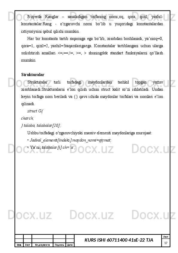 Изм. Лист №  документа Подпись Дата Лист
17KURS ISHI 60711400 41sE-22 TJABuyerda   Ranglar   –   sanaladigan   toifaning   nomi;oq,   qora,   qizil,   yashil-
konstantalar.Rang   -   o‘zgaruvchi   nomi   bo‘lib   u   yuqoridagi   konstantalardan
ixtiyoriysini qabul qilishi mumkin. 
Har   bir   konstanta   tartib   raqamiga   ega   bo‘lib,   xisobdan   boshlanadi,   ya’nioq=0,
qora=1,   qizil=2,   yashil=3raqamlarigaega.   Konstantalar   tartiblangani   uchun   ularga
solishtirish   amallari   <=,==,!=,   >=,   >   shuningdek   standart   funksiyalarni   qo‘llash
mumkin.  
Strukturalar  
Strukturalar   turli   toifadagi   maydonlardan   tashkil   topgan   yozuv
xisoblanadi.Strukturalarni   e’lon   qilish   uchun   struct   kalit   so‘zi   ishlatiladi.   Undan
keyin  toifaga   nom   beriladi   va   {}   qavs   ichida   maydonlar   toifalari   va   nomlari   e’lon
qilinadi. 
struct G{  
charch;  
} talaba, talabalar[10];  
Ushbu toifadagi o‘zgaruvchiyoki massiv elementi maydonlariga murojaat: 
•  Jadval_elementi[indeks].maydon_nomi=qiymat;  
•   Ya’ni,  talabalar[i].ch=’a’; 